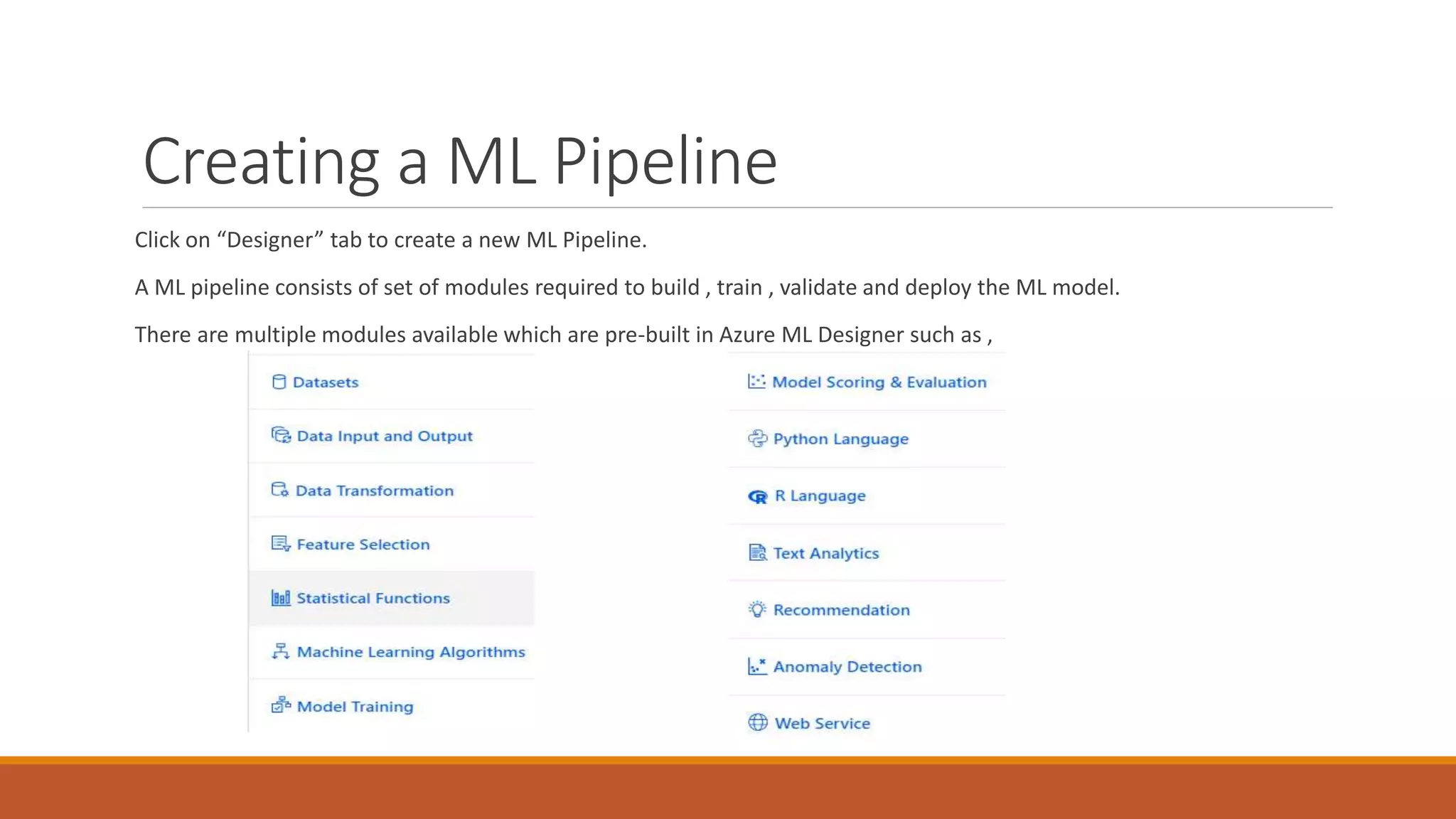 Creating a ML Pipeline
Click on “Designer” tab to create a new ML Pipeline.
A ML pipeline consists of set of modules required to build , train , validate and deploy the ML model.
There are multiple modules available which are pre-built in Azure ML Designer such as ,
 