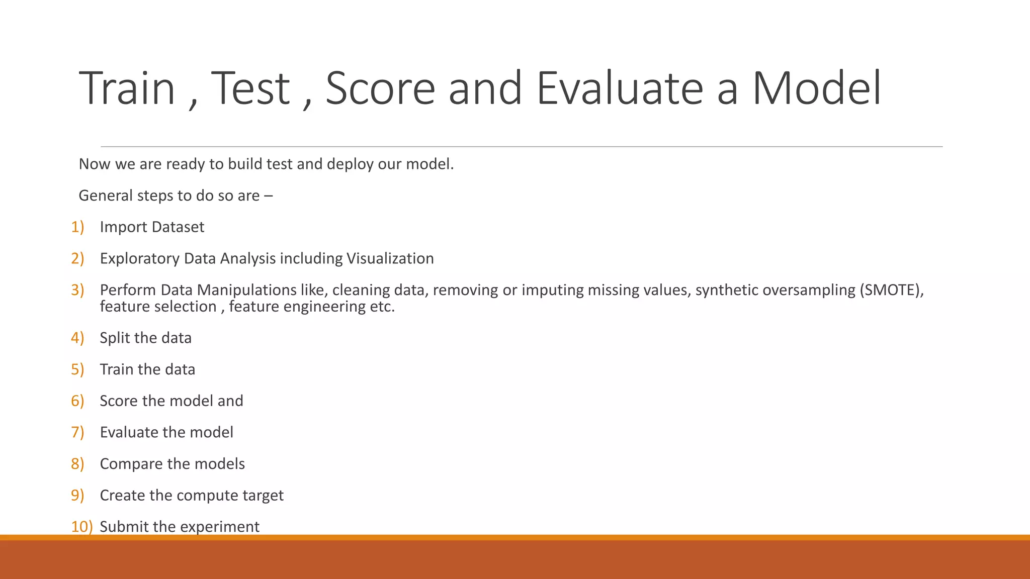 Train , Test , Score and Evaluate a Model
Now we are ready to build test and deploy our model.
General steps to do so are –
1) Import Dataset
2) Exploratory Data Analysis including Visualization
3) Perform Data Manipulations like, cleaning data, removing or imputing missing values, synthetic oversampling (SMOTE),
feature selection , feature engineering etc.
4) Split the data
5) Train the data
6) Score the model and
7) Evaluate the model
8) Compare the models
9) Create the compute target
10) Submit the experiment
 