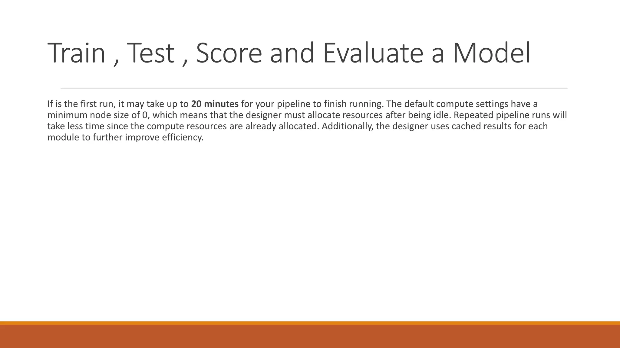 Train , Test , Score and Evaluate a Model
If is the first run, it may take up to 20 minutes for your pipeline to finish running. The default compute settings have a
minimum node size of 0, which means that the designer must allocate resources after being idle. Repeated pipeline runs will
take less time since the compute resources are already allocated. Additionally, the designer uses cached results for each
module to further improve efficiency.
 