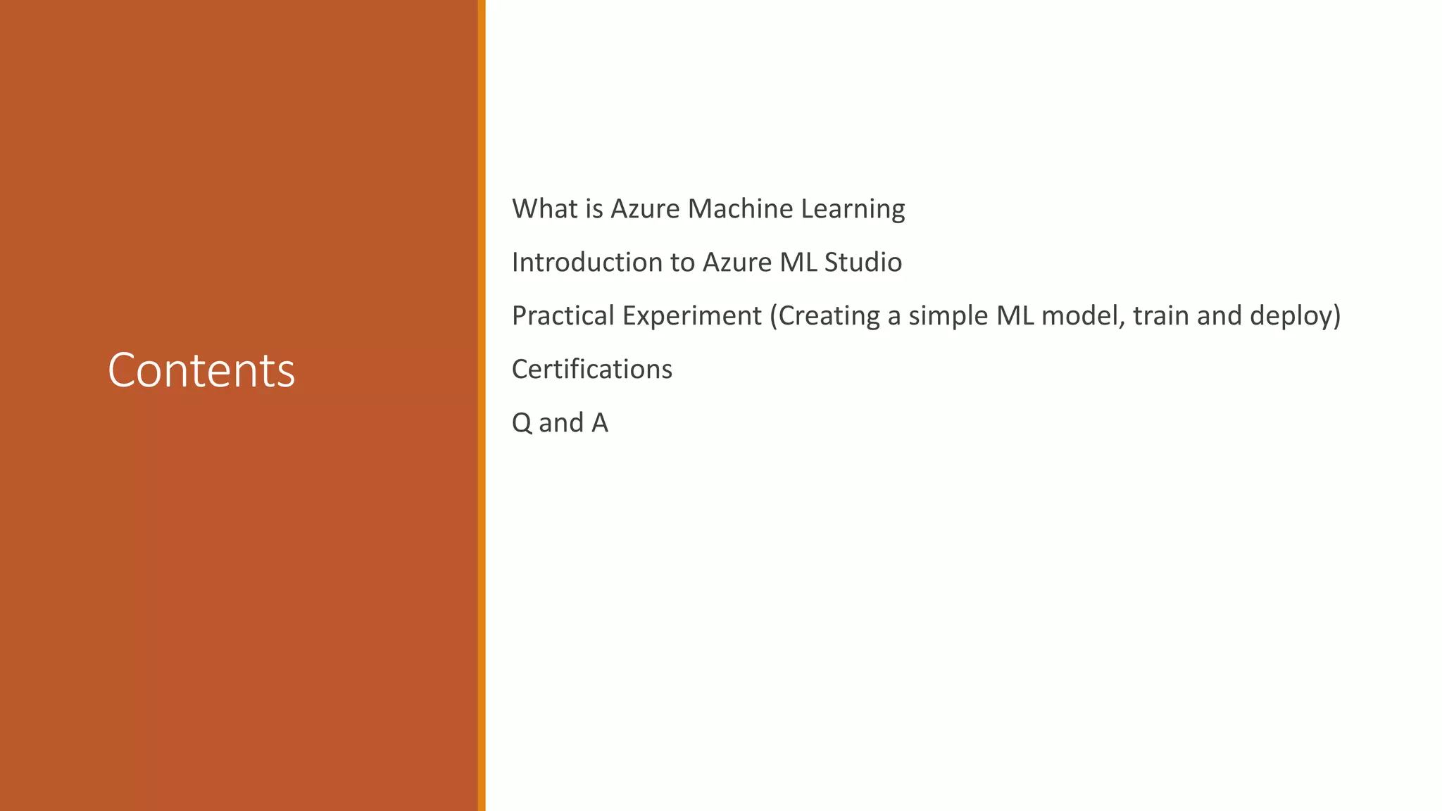 Contents
What is Azure Machine Learning
Introduction to Azure ML Studio
Practical Experiment (Creating a simple ML model, train and deploy)
Certifications
Q and A
 