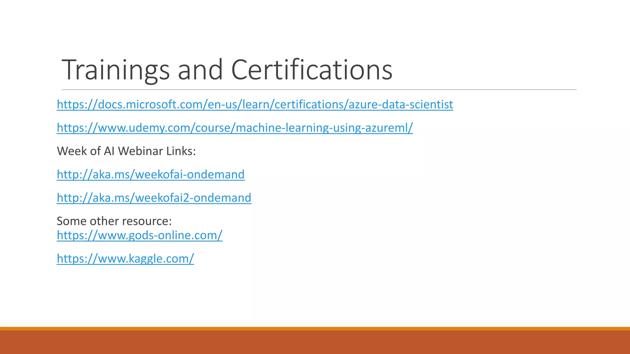 Trainings and Certifications
https://docs.microsoft.com/en-us/learn/certifications/azure-data-scientist
https://www.udemy.com/course/machine-learning-using-azureml/
Week of AI Webinar Links:
http://aka.ms/weekofai-ondemand
http://aka.ms/weekofai2-ondemand
Some other resource:
https://www.gods-online.com/
https://www.kaggle.com/
 