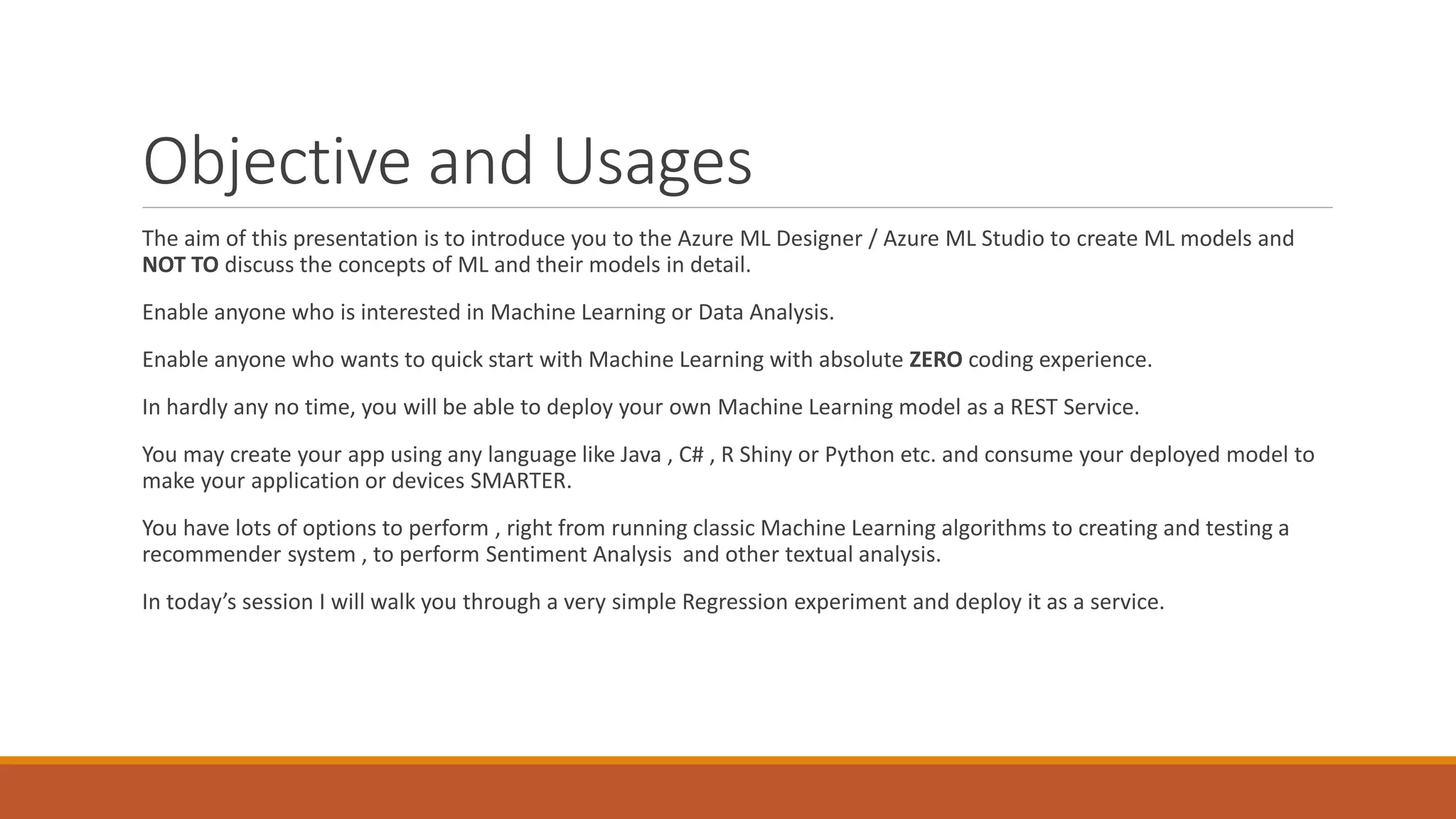 Objective and Usages
The aim of this presentation is to introduce you to the Azure ML Designer / Azure ML Studio to create ML models and
NOT TO discuss the concepts of ML and their models in detail.
Enable anyone who is interested in Machine Learning or Data Analysis.
Enable anyone who wants to quick start with Machine Learning with absolute ZERO coding experience.
In hardly any no time, you will be able to deploy your own Machine Learning model as a REST Service.
You may create your app using any language like Java , C# , R Shiny or Python etc. and consume your deployed model to
make your application or devices SMARTER.
You have lots of options to perform , right from running classic Machine Learning algorithms to creating and testing a
recommender system , to perform Sentiment Analysis and other textual analysis.
In today’s session I will walk you through a very simple Regression experiment and deploy it as a service.
 