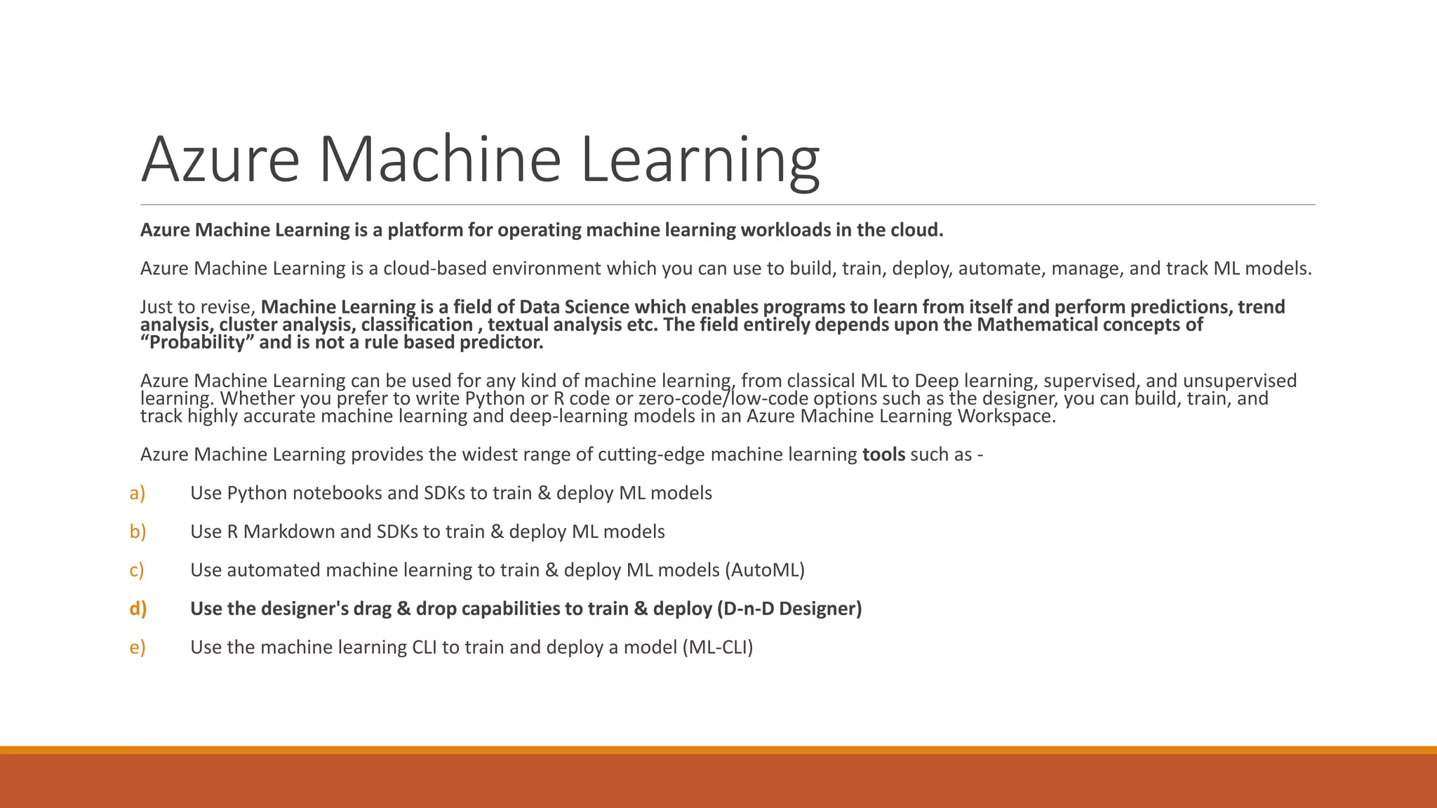 Azure Machine Learning
Azure Machine Learning is a platform for operating machine learning workloads in the cloud.
Azure Machine Learning is a cloud-based environment which you can use to build, train, deploy, automate, manage, and track ML models.
Just to revise, Machine Learning is a field of Data Science which enables programs to learn from itself and perform predictions, trend
analysis, cluster analysis, classification , textual analysis etc. The field entirely depends upon the Mathematical concepts of
“Probability” and is not a rule based predictor.
Azure Machine Learning can be used for any kind of machine learning, from classical ML to Deep learning, supervised, and unsupervised
learning. Whether you prefer to write Python or R code or zero-code/low-code options such as the designer, you can build, train, and
track highly accurate machine learning and deep-learning models in an Azure Machine Learning Workspace.
Azure Machine Learning provides the widest range of cutting-edge machine learning tools such as -
a) Use Python notebooks and SDKs to train & deploy ML models
b) Use R Markdown and SDKs to train & deploy ML models
c) Use automated machine learning to train & deploy ML models (AutoML)
d) Use the designer's drag & drop capabilities to train & deploy (D-n-D Designer)
e) Use the machine learning CLI to train and deploy a model (ML-CLI)
 
