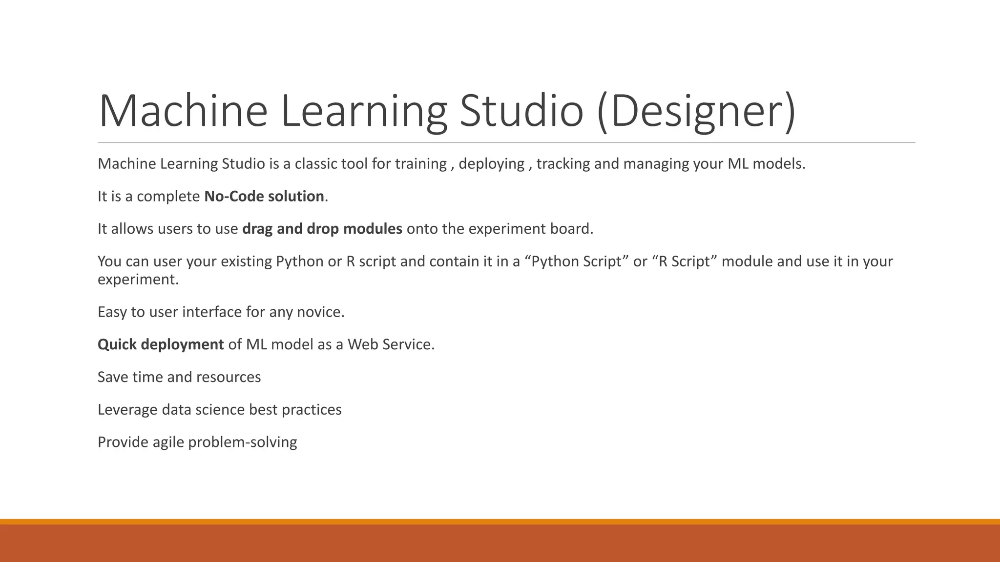 Machine Learning Studio (Designer)
Machine Learning Studio is a classic tool for training , deploying , tracking and managing your ML models.
It is a complete No-Code solution.
It allows users to use drag and drop modules onto the experiment board.
You can user your existing Python or R script and contain it in a “Python Script” or “R Script” module and use it in your
experiment.
Easy to user interface for any novice.
Quick deployment of ML model as a Web Service.
Save time and resources
Leverage data science best practices
Provide agile problem-solving
 