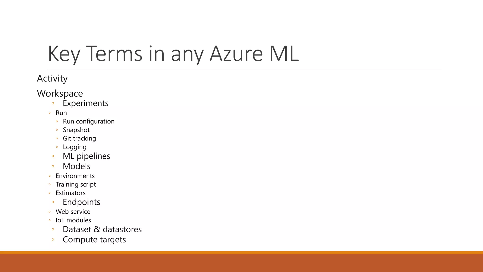 Key Terms in any Azure ML
Activity
Workspace
◦ Experiments
◦ Run
◦ Run configuration
◦ Snapshot
◦ Git tracking
◦ Logging
◦ ML pipelines
◦ Models
◦ Environments
◦ Training script
◦ Estimators
◦ Endpoints
◦ Web service
◦ IoT modules
◦ Dataset & datastores
◦ Compute targets
 