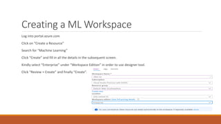 Creating a ML Workspace
Log into portal.azure.com
Click on “Create a Resource”
Search for “Machine Learning”
Click “Create” and fill in all the details in the subsequent screen.
Kindly select “Enterprise” under “Workspace Edition” in order to use designer tool.
Click “Review + Create” and finally “Create”.
 