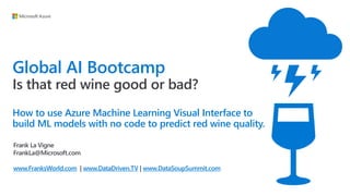 Global AI Bootcamp
Is that red wine good or bad?
How to use Azure Machine Learning Visual Interface to
build ML models with no code to predict red wine quality.
Frank La Vigne
FrankLa@Microsoft.com
www.FranksWorld.com | www.DataDriven.TV | www.DataSoupSummit.com
 