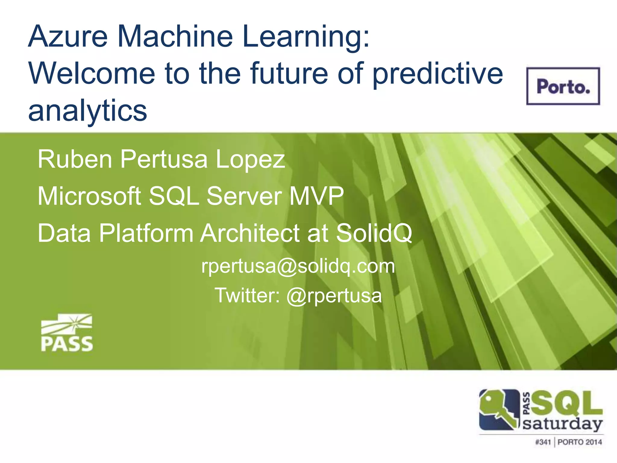 Azure Machine Learning: 
Welcome to the future of predictive 
analytics 
Ruben Pertusa Lopez 
Microsoft SQL Server MVP 
Data Platform Architect at SolidQ 
rpertusa@solidq.com 
Twitter: @rpertusa 
 