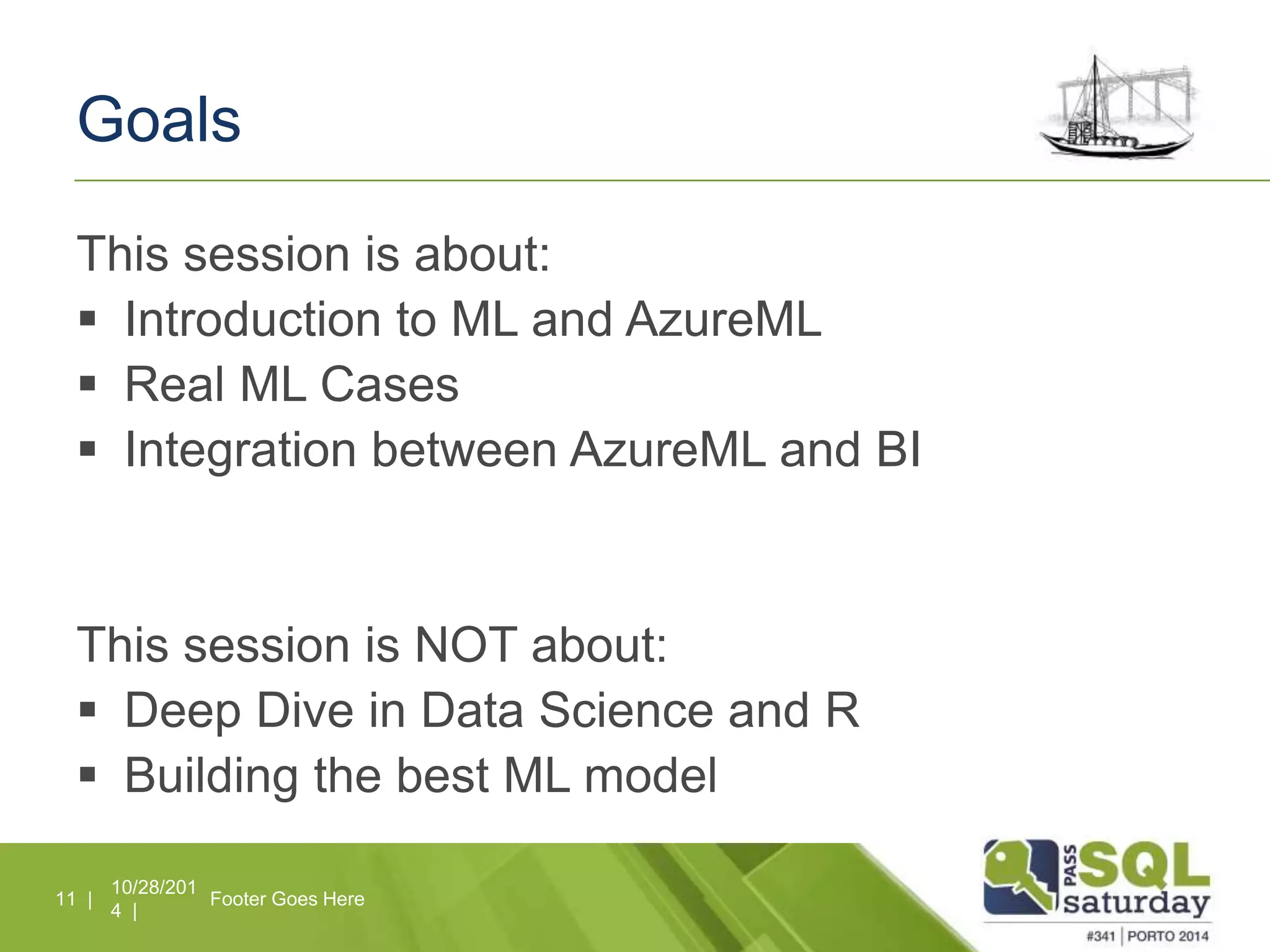 Goals 
This session is about: 
 Introduction to ML and AzureML 
 Real ML Cases 
 Integration between AzureML and BI 
This session is NOT about: 
 Deep Dive in Data Science and R 
 Building the best ML model 
10/28/201 
4 | 
11 | Footer Goes Here 
 