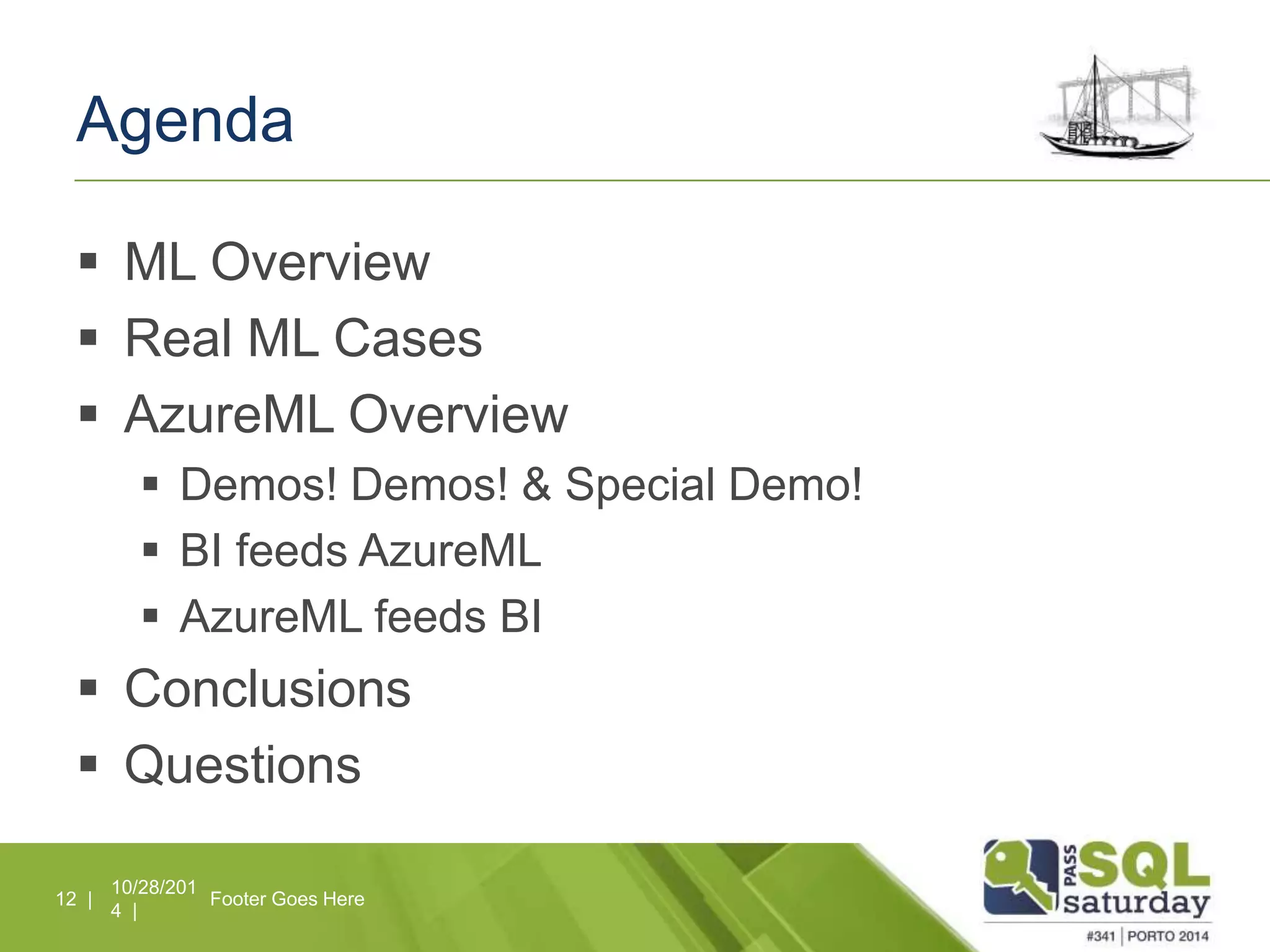 Agenda 
 ML Overview 
 Real ML Cases 
 AzureML Overview 
 Demos! Demos! & Special Demo! 
 BI feeds AzureML 
 AzureML feeds BI 
 Conclusions 
 Questions 
10/28/201 
4 | 
12 | Footer Goes Here 
 