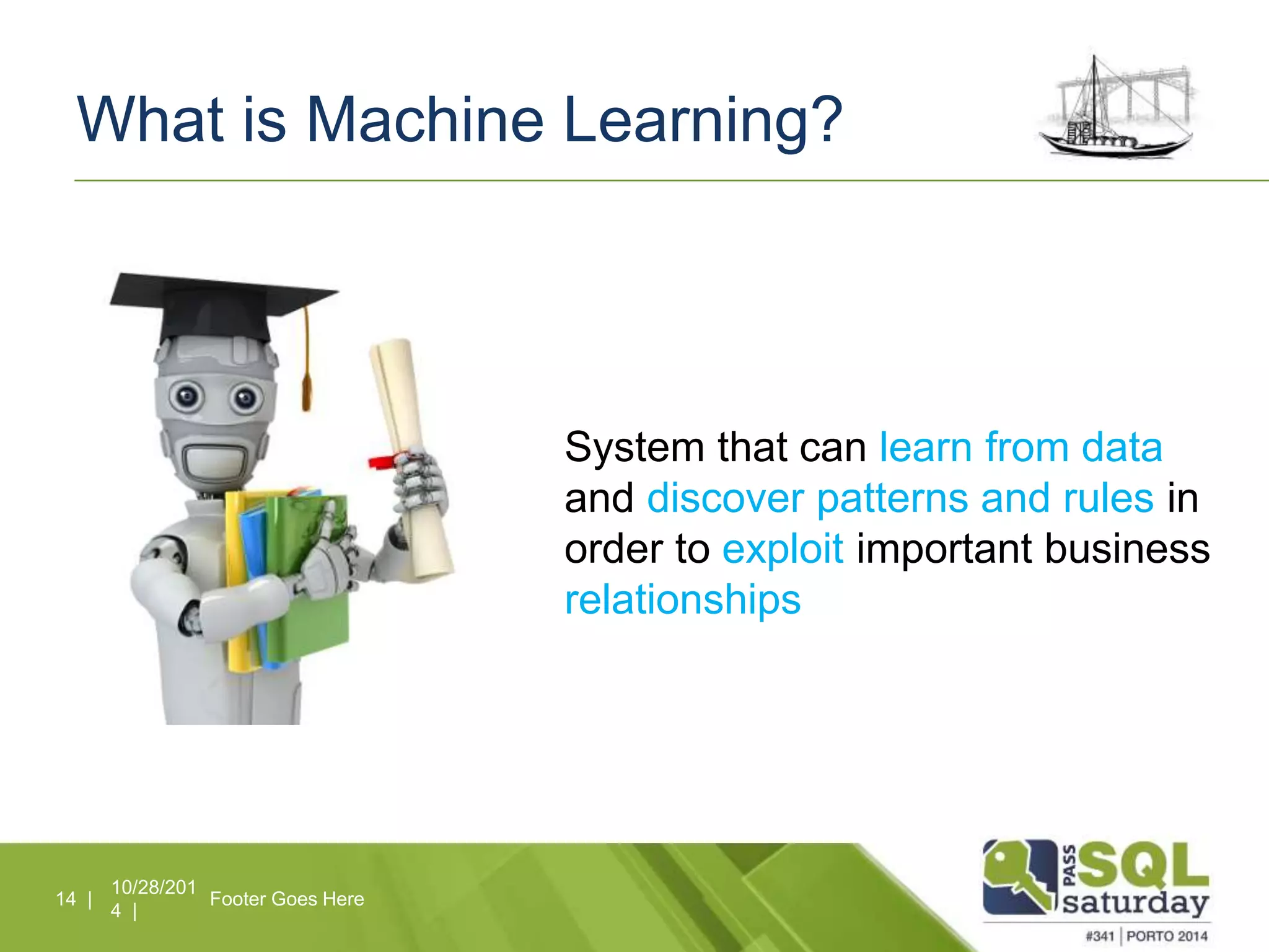 What is Machine Learning? 
10/28/201 
4 | 
14 | Footer Goes Here 
System that can learn from data 
and discover patterns and rules in 
order to exploit important business 
relationships 
 