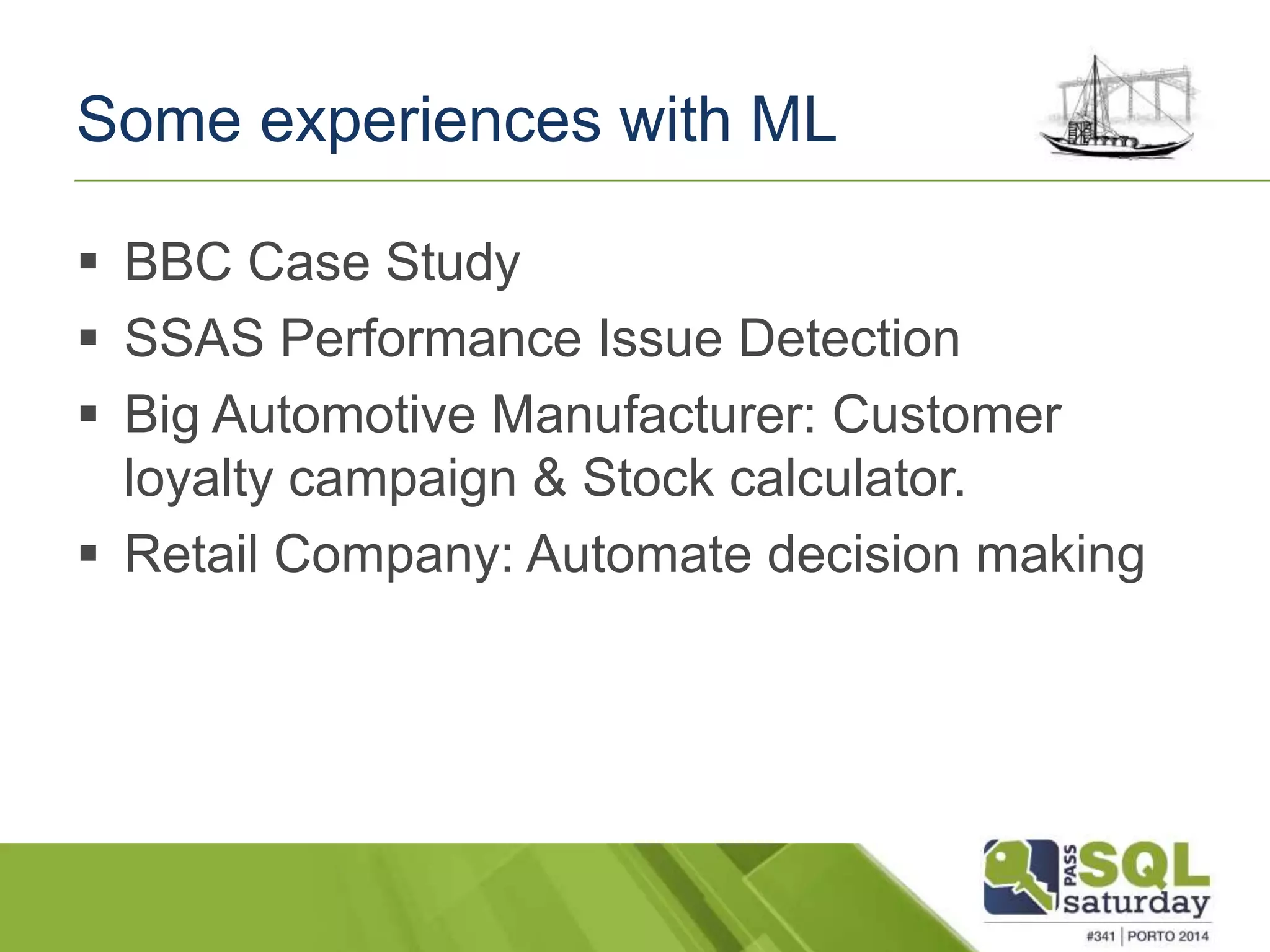 Some experiences with ML 
 BBC Case Study 
 SSAS Performance Issue Detection 
 Big Automotive Manufacturer: Customer 
loyalty campaign & Stock calculator. 
 Retail Company: Automate decision making 
 