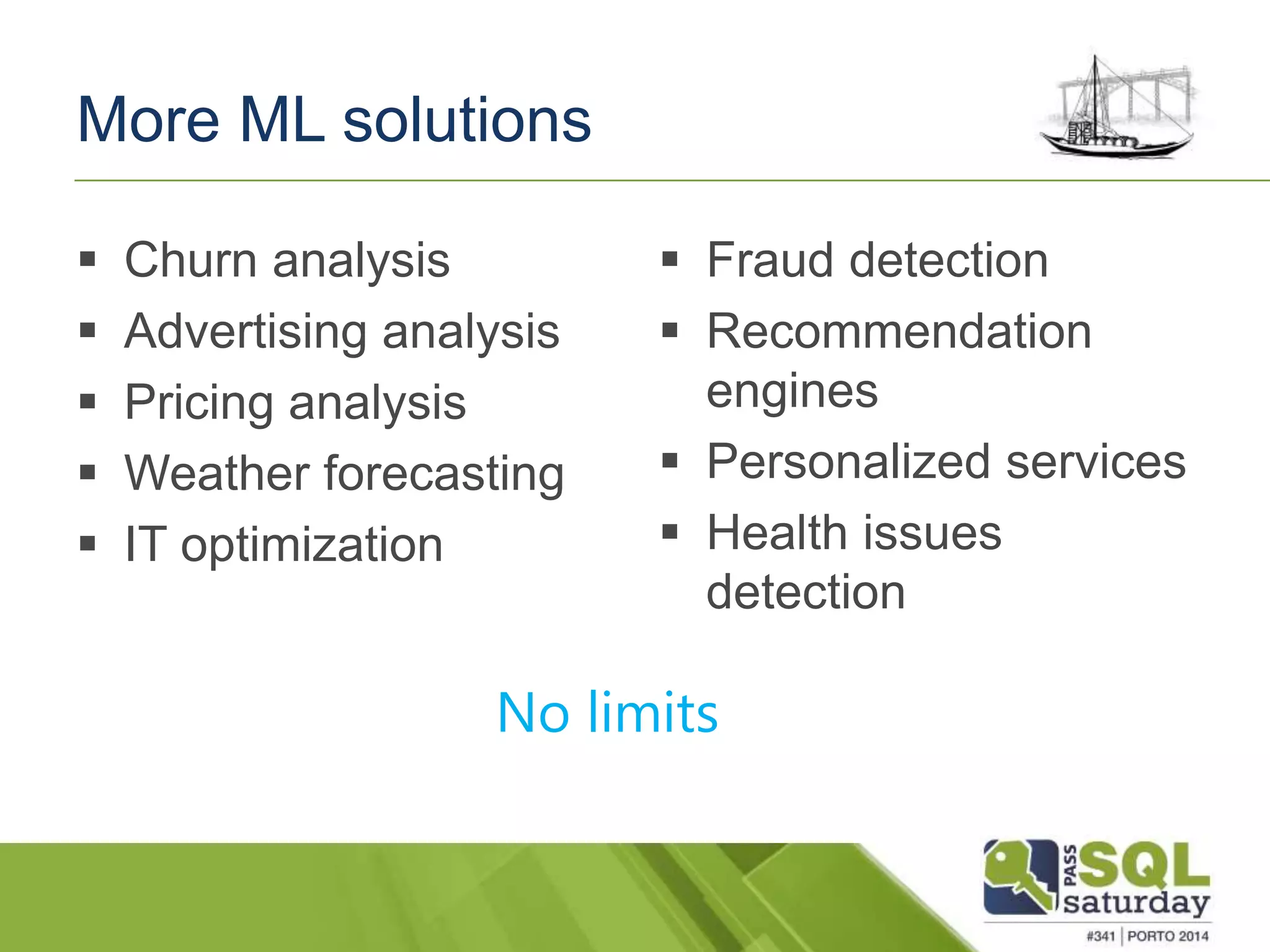 More ML solutions 
 Churn analysis 
 Advertising analysis 
 Pricing analysis 
 Weather forecasting 
 IT optimization 
 Fraud detection 
 Recommendation 
engines 
 Personalized services 
 Health issues 
detection 
No limits 
 