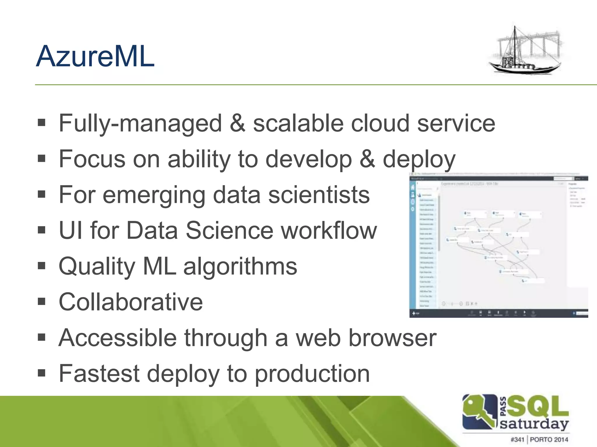 AzureML 
 Fully-managed & scalable cloud service 
 Focus on ability to develop & deploy 
 For emerging data scientists 
 UI for Data Science workflow 
 Quality ML algorithms 
 Collaborative 
 Accessible through a web browser 
 Fastest deploy to production 
 
