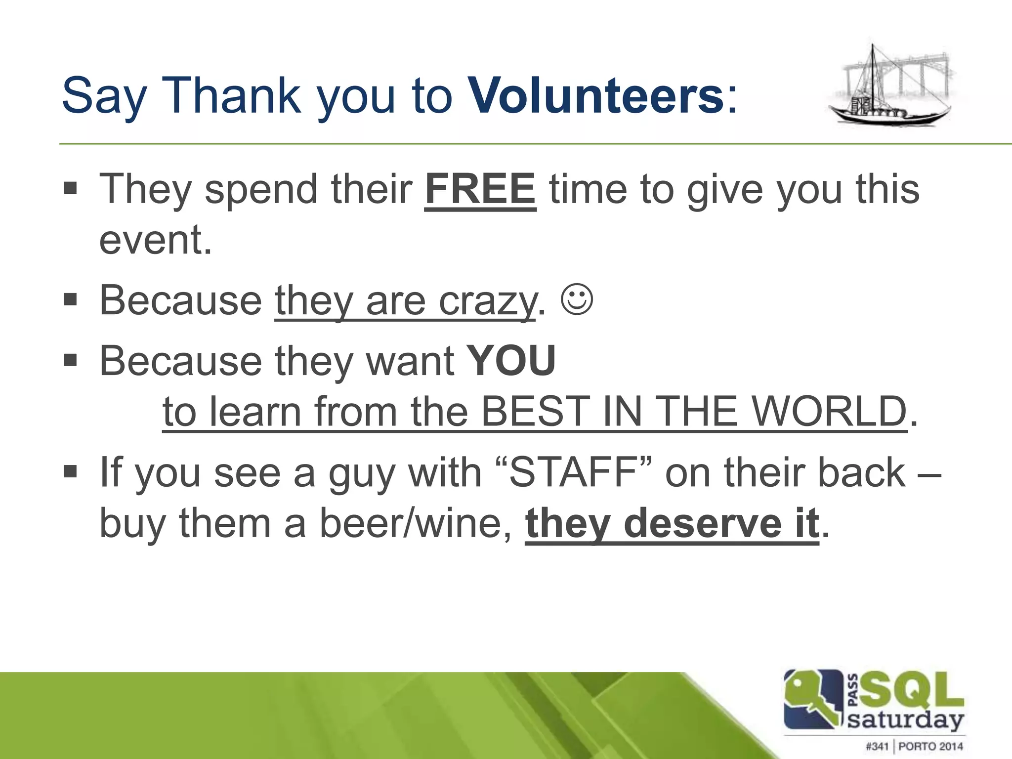 Say Thank you to Volunteers: 
 They spend their FREE time to give you this 
event. 
 Because they are crazy.  
 Because they want YOU 
to learn from the BEST IN THE WORLD. 
 If you see a guy with “STAFF” on their back – 
buy them a beer/wine, they deserve it. 
 