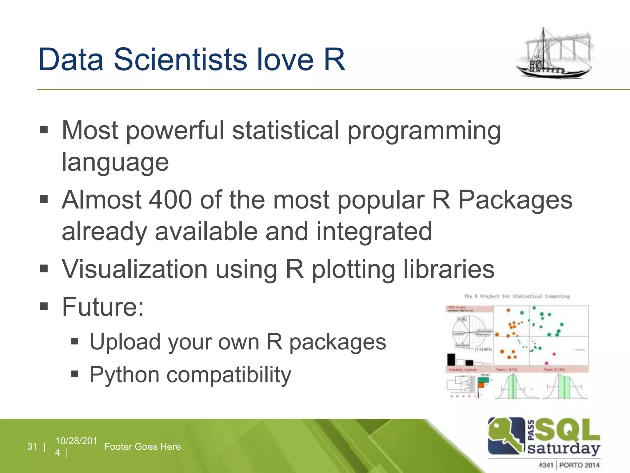 Data Scientists love R 
 Most powerful statistical programming 
language 
 Almost 400 of the most popular R Packages 
already available and integrated 
 Visualization using R plotting libraries 
 Future: 
 Upload your own R packages 
 Python compatibility 
10/28/201 
4 | 
31 | Footer Goes Here 
 