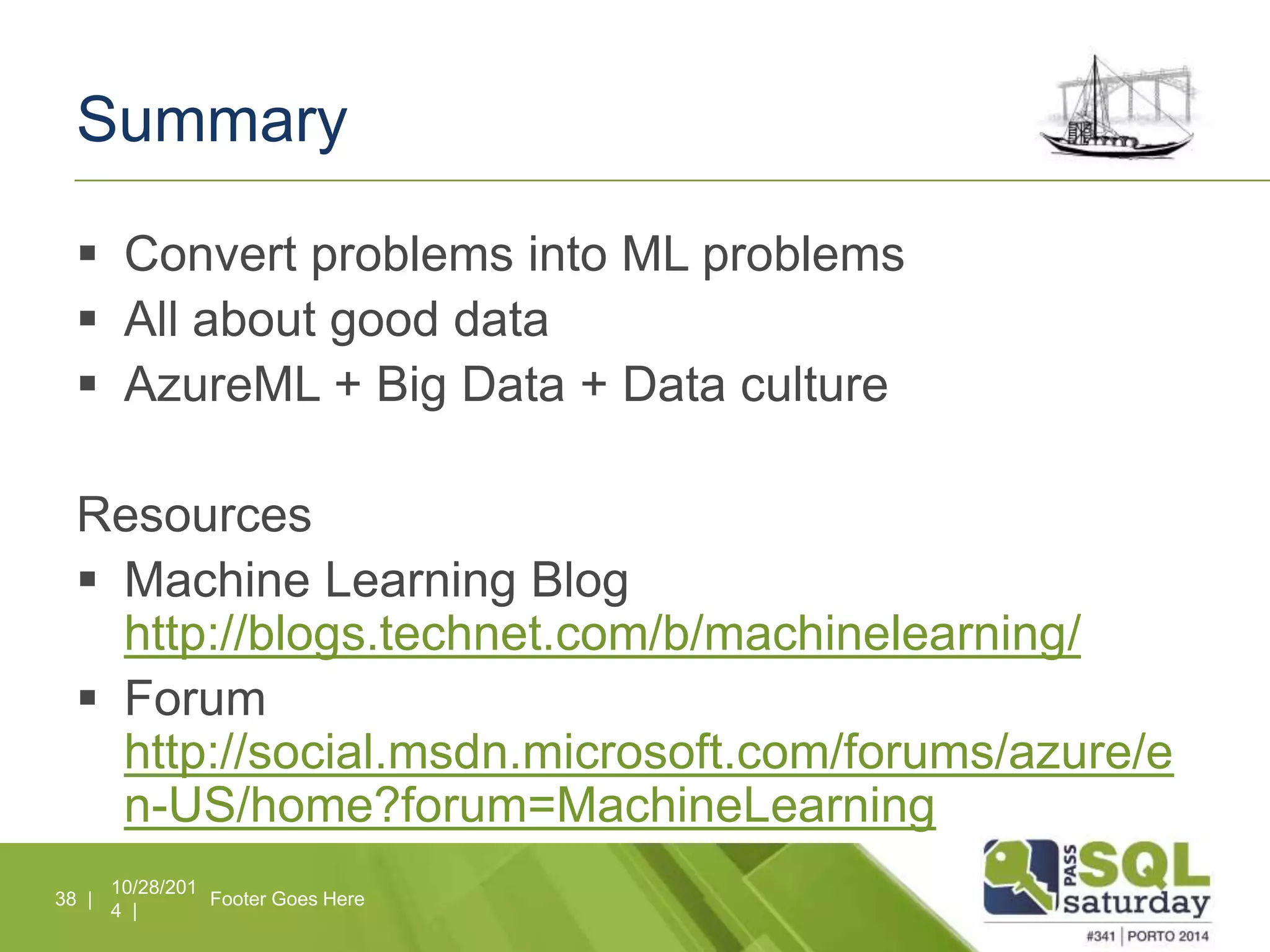 Summary 
 Convert problems into ML problems 
 All about good data 
 AzureML + Big Data + Data culture 
Resources 
 Machine Learning Blog 
http://blogs.technet.com/b/machinelearning/ 
 Forum 
http://social.msdn.microsoft.com/forums/azure/e 
n-US/home?forum=MachineLearning 
10/28/201 
4 | 
38 | Footer Goes Here 
 