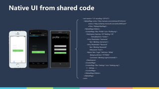 Native UI from shared code
<xml version="1.0" encoding="UTF-8"?>
<TabbedPage xmlns="http://xamarin.com/schemas/2014/forms"
xmlns:x="http://schemas.microsoft.com/winfx/2009/xaml"
x:Class="MyApp.MainPage">
<TabbedPage.Children>
<ContentPage Title="Profile" Icon="Profile.png">
<StackLayout Spacing="20" Padding="20"
VerticalOptions="Center">
<Entry Placeholder="Username"
Text="{Binding Username}"/>
<Entry Placeholder="Password"
Text="{Binding Password}"
IsPassword="true"/>
<Button Text="Login" TextColor="White"
BackgroundColor="#77D065"
Command="{Binding LoginCommand}"/>
</StackLayout>
</ContentPage>
<ContentPage Title="Settings" Icon="Settings.png">
<!-- Settings -->
</ContentPage>
</TabbedPage.Children>
</TabbedPage>
</xml>
 