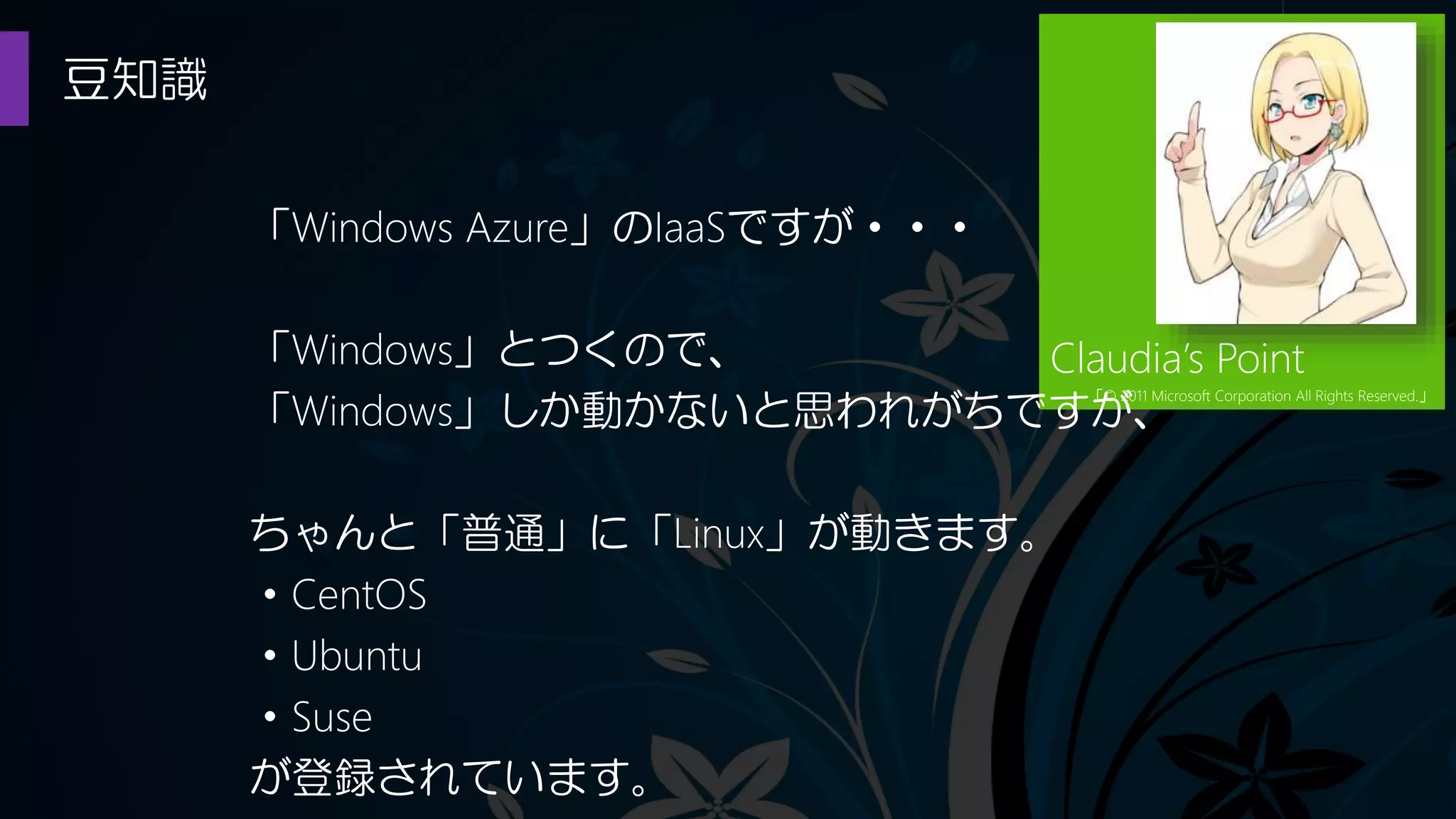 豆知識
Claudia’s Point
「© 2011 Microsoft Corporation All Rights Reserved.」
「Windows Azure」のIaaSですが・・・
「Windows」とつくので、
「Windows」しか動かないと思われがちですが、
ちゃんと「普通」に「Linux」が動きます。
・CentOS
・Ubuntu
・Suse
が登録されています。
 