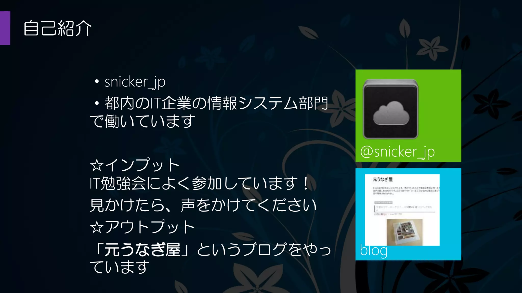 自己紹介
@snicker_jp
・snicker_jp
・都内のIT企業の情報システム部門
で働いています
☆インプット
IT勉強会によく参加しています！
見かけたら、声をかけてください
☆アウトプット
「元うなぎ屋」というブログをやっ
ています
blog
 