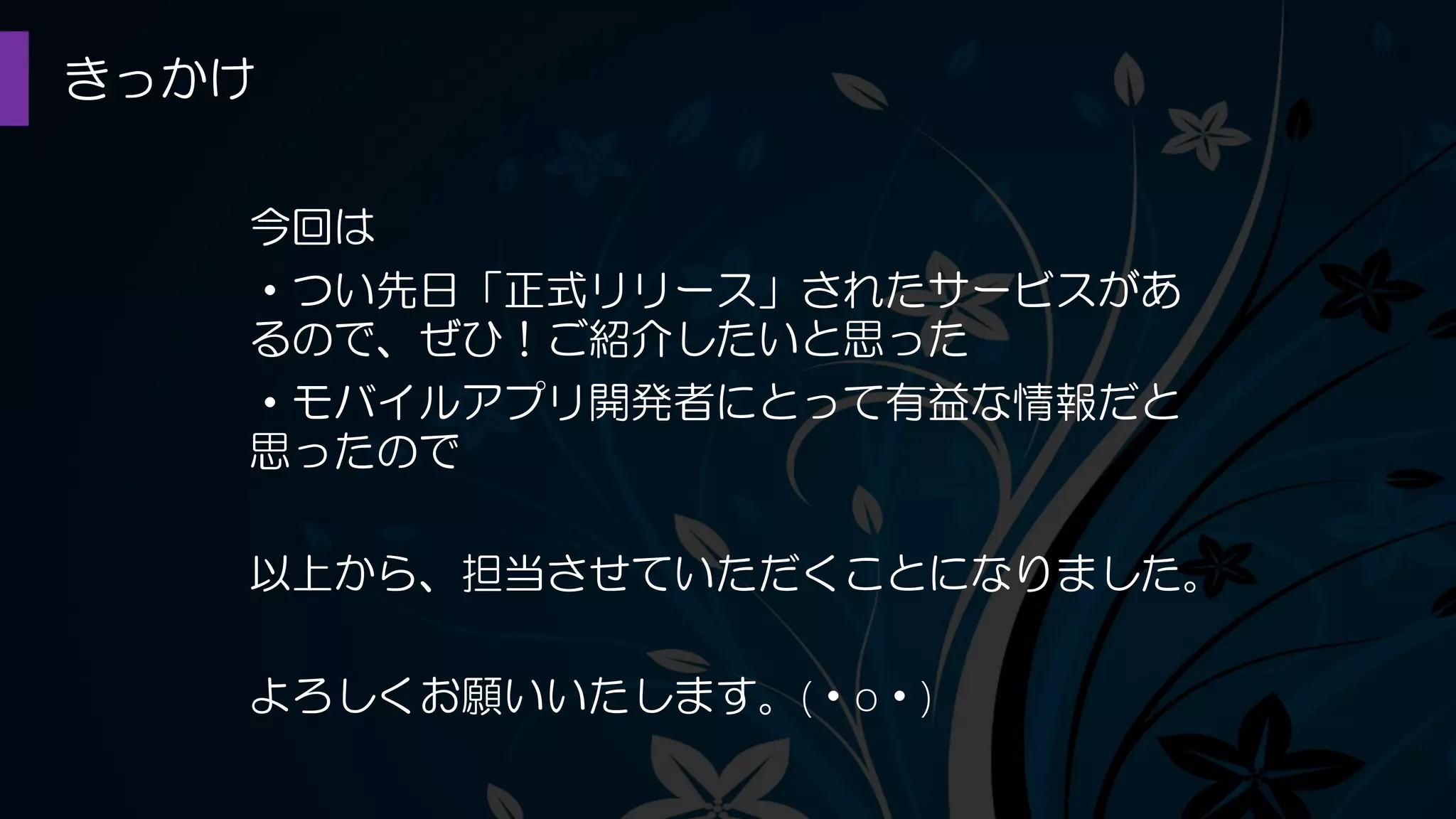 きっかけ
今回は
・つい先日「正式リリース」されたサービスがあ
るので、ぜひ！ご紹介したいと思った
・モバイルアプリ開発者にとって有益な情報だと
思ったので
以上から、担当させていただくことになりました。
よろしくお願いいたします。(・o・)
 
