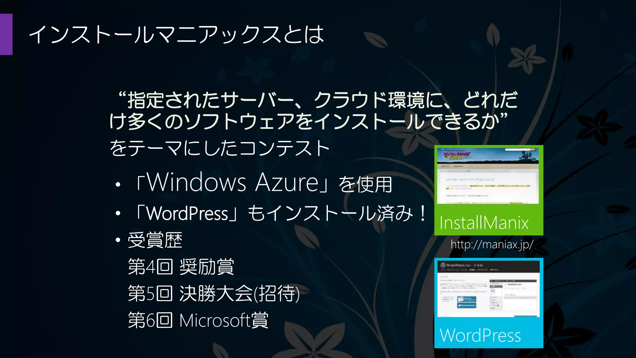 インストールマニアックスとは
InstallManix
“指定されたサーバー、クラウド環境に、どれだ
け多くのソフトウェアをインストールできるか”
をテーマにしたコンテスト
・「Windows Azure」を使用
・「WordPress」もインストール済み！
・受賞歴
第4回 奨励賞
第5回 決勝大会(招待)
第6回 Microsoft賞
WordPress
http://maniax.jp/
 