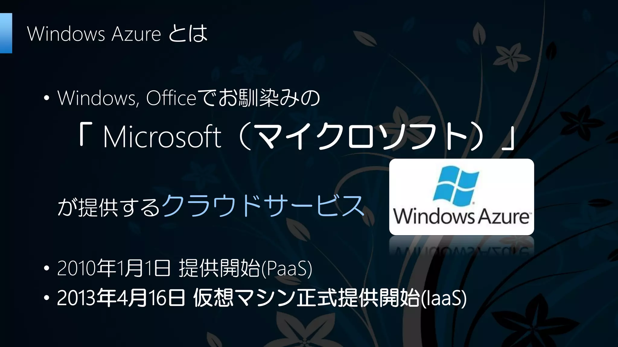 ・Windows, Officeでお馴染みの
「 Microsoft（マイクロソフト）」
が提供するクラウドサービス
・2010年1月1日 提供開始(PaaS)
・2013年4月16日 仮想マシン正式提供開始(IaaS)
Windows Azure とは
 
