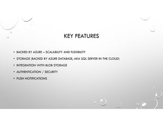 KEY FEATURES
• BACKED BY AZURE – SCALABILITY AND FLEXIBILITY
• STORAGE (BACKED BY AZURE DATABASE, AKA SQL SERVER IN THE CLOUD)
• INTEGRATION WITH BLOB STORAGE
• AUTHENTICATION / SECURITY
• PUSH NOTIFICATIONS
 