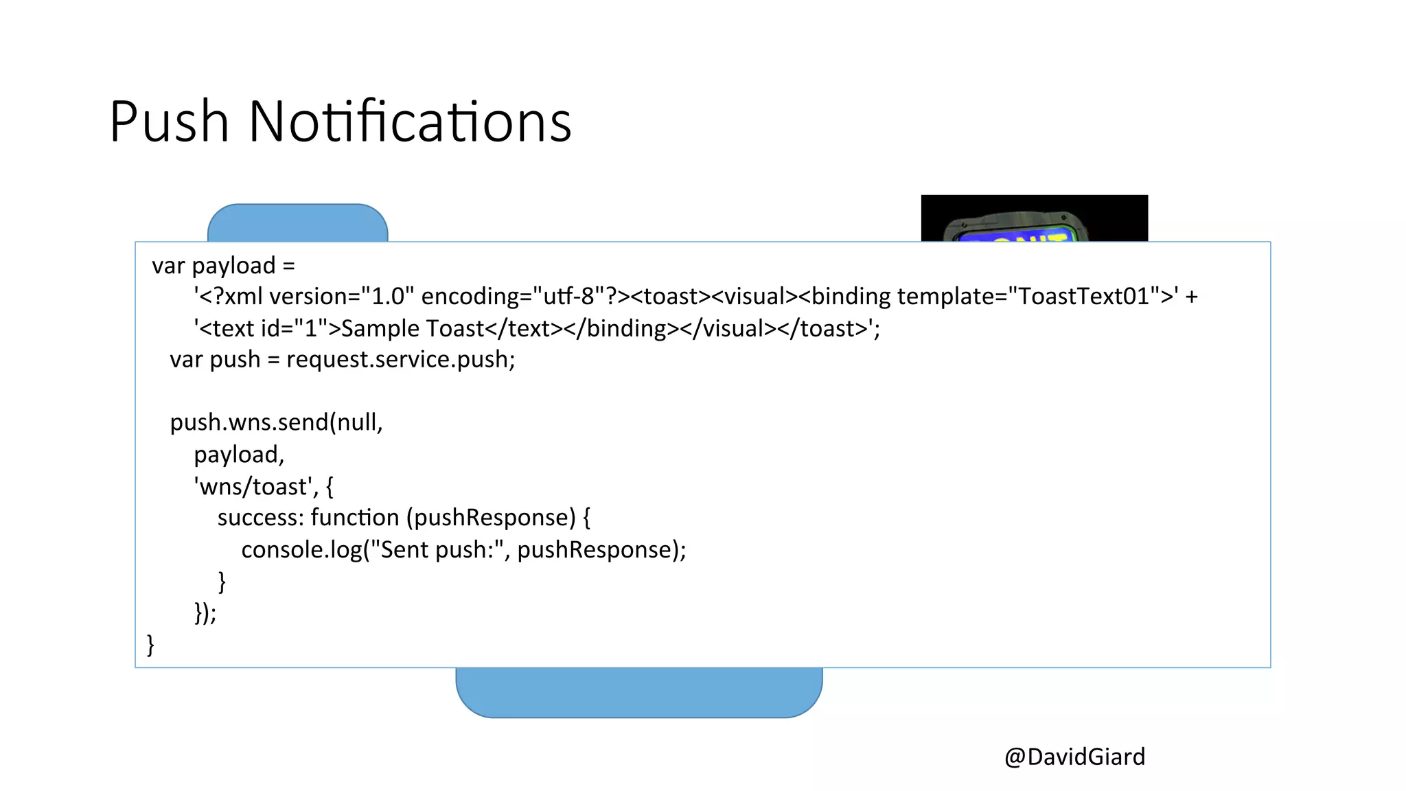 @DavidGiard 
Push NoBficaBons 
var 
payload 
= 
App 
Push 
Service 
APN 
(Apple) 
GCM 
(Google) 
WNS 
(Windows 
8) 
MPNS 
(Windows 
Phone) 
Azure 
Mobile 
Services 
'<?xml 
version="1.0" 
encoding="uL-­‐8"?><toast><visual><binding 
template="ToastText01">' 
+ 
'<text 
id="1">Sample 
Toast</text></binding></visual></toast>'; 
var 
push 
= 
request.service.push; 
push.wns.send(null, 
payload, 
'wns/toast', 
{ 
success: 
funcCon 
(pushResponse) 
{ 
console.log("Sent 
push:", 
pushResponse); 
} 
}); 
} 
 