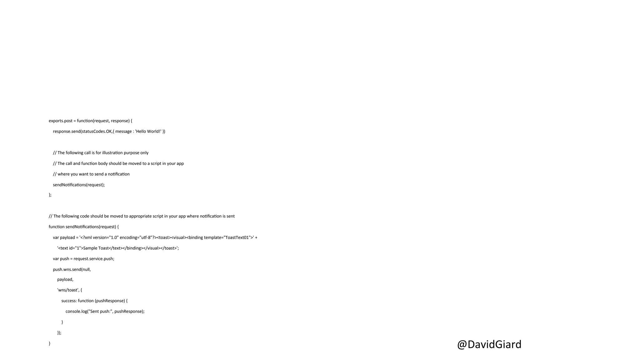 @DavidGiard 
exports.post 
= 
funcCon(request, 
response) 
{ 
response.send(statusCodes.OK,{ 
message 
: 
'Hello 
World!' 
}) 
// 
The 
following 
call 
is 
for 
illustraCon 
purpose 
only 
// 
The 
call 
and 
funcCon 
body 
should 
be 
moved 
to 
a 
script 
in 
your 
app 
// 
where 
you 
want 
to 
send 
a 
noCficaCon 
sendNoCficaCons(request); 
}; 
// 
The 
following 
code 
should 
be 
moved 
to 
appropriate 
script 
in 
your 
app 
where 
noCficaCon 
is 
sent 
funcCon 
sendNoCficaCons(request) 
{ 
var 
payload 
= 
'<?xml 
version="1.0" 
encoding="uL-­‐8"?><toast><visual><binding 
template="ToastText01">' 
+ 
'<text 
id="1">Sample 
Toast</text></binding></visual></toast>'; 
var 
push 
= 
request.service.push; 
push.wns.send(null, 
payload, 
'wns/toast', 
{ 
success: 
funcCon 
(pushResponse) 
{ 
console.log("Sent 
push:", 
pushResponse); 
} 
}); 
} 
 