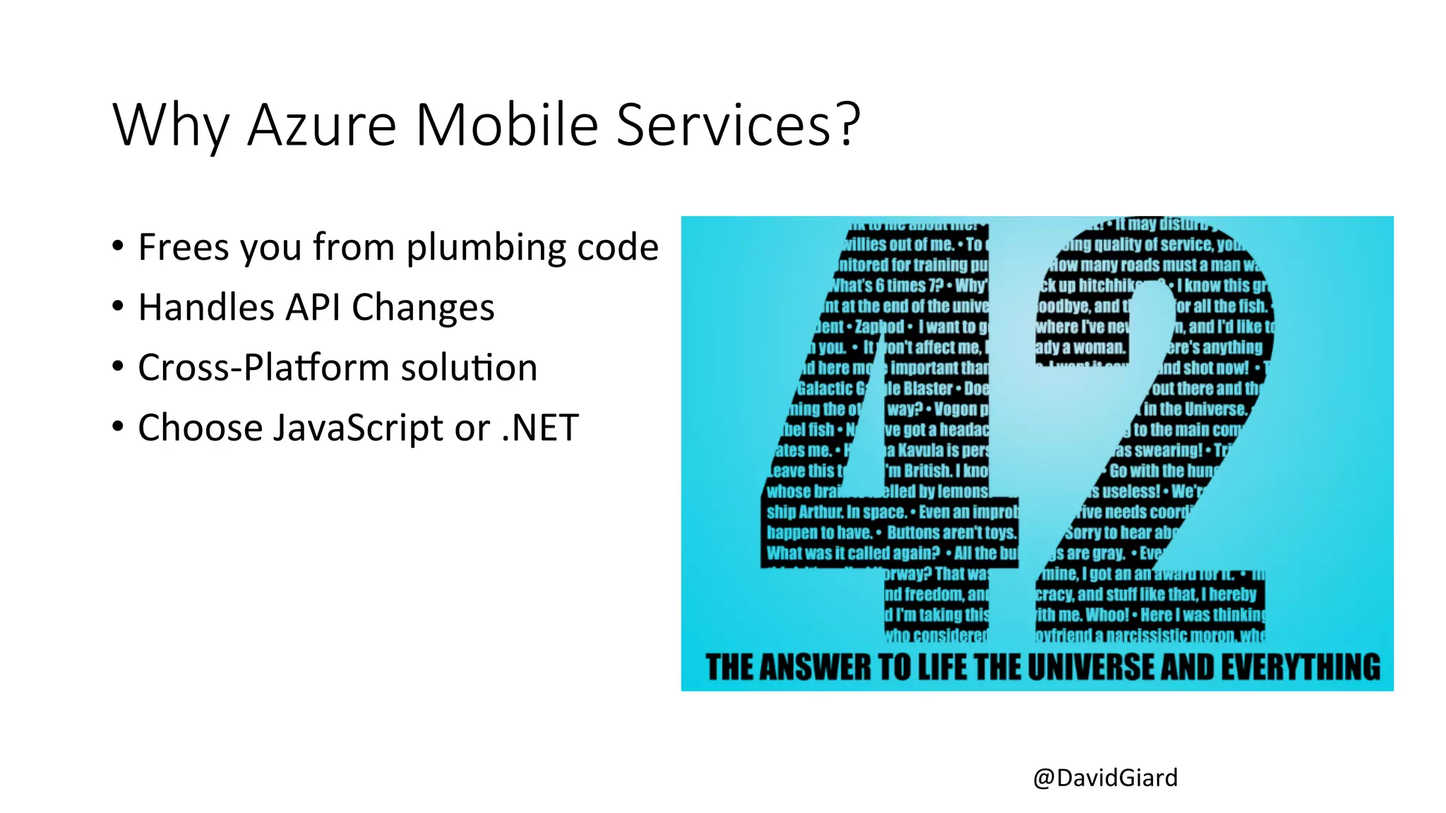 @DavidGiard 
Why Azure Mobile Services? 
• Frees 
you 
from 
plumbing 
code 
• Handles 
API 
Changes 
• Cross-­‐PlaLorm 
soluCon 
• Choose 
JavaScript 
or 
.NET 
 