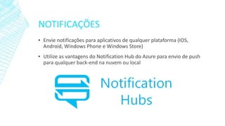 NOTIFICAÇÕES
▪ Envie notificações para aplicativos de qualquer plataforma (IOS,
Android, Windows Phone e Windows Store)
▪ Utilize as vantagens do Notification Hub do Azure para envio de push
para qualquer back-end na nuvem ou local
 