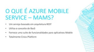 O QUE É AZURE MOBILE
SERVICE – MAMS?
• Um serviço baseado em arquitetura REST
• Utiliza o conceito de BasS
• Fornece uma suíte de funcionalidades para aplicativos Mobile
• Totalmente Cross-Platform
 