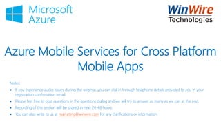 Azure Mobile Services for Cross Platform
Mobile Apps
Notes:
 If you experience audio issues during the webinar, you can dial in through telephone details provided to you in your
registration confirmation email.
 Please feel free to post questions in the questions dialog and we will try to answer as many as we can at the end.
 Recording of this session will be shared in next 24-48 hours.
 You can also write to us at marketing@winwire.com for any clarifications or information.
 