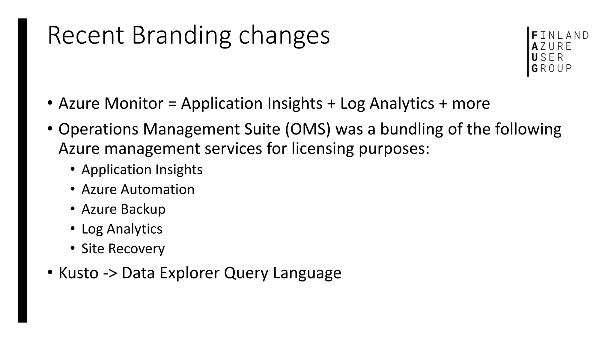 Recent Branding changes
• Azure Monitor = Application Insights + Log Analytics + more
• Operations Management Suite (OMS) was a bundling of the following
Azure management services for licensing purposes:
• Application Insights
• Azure Automation
• Azure Backup
• Log Analytics
• Site Recovery
• Kusto -> Data Explorer Query Language
 