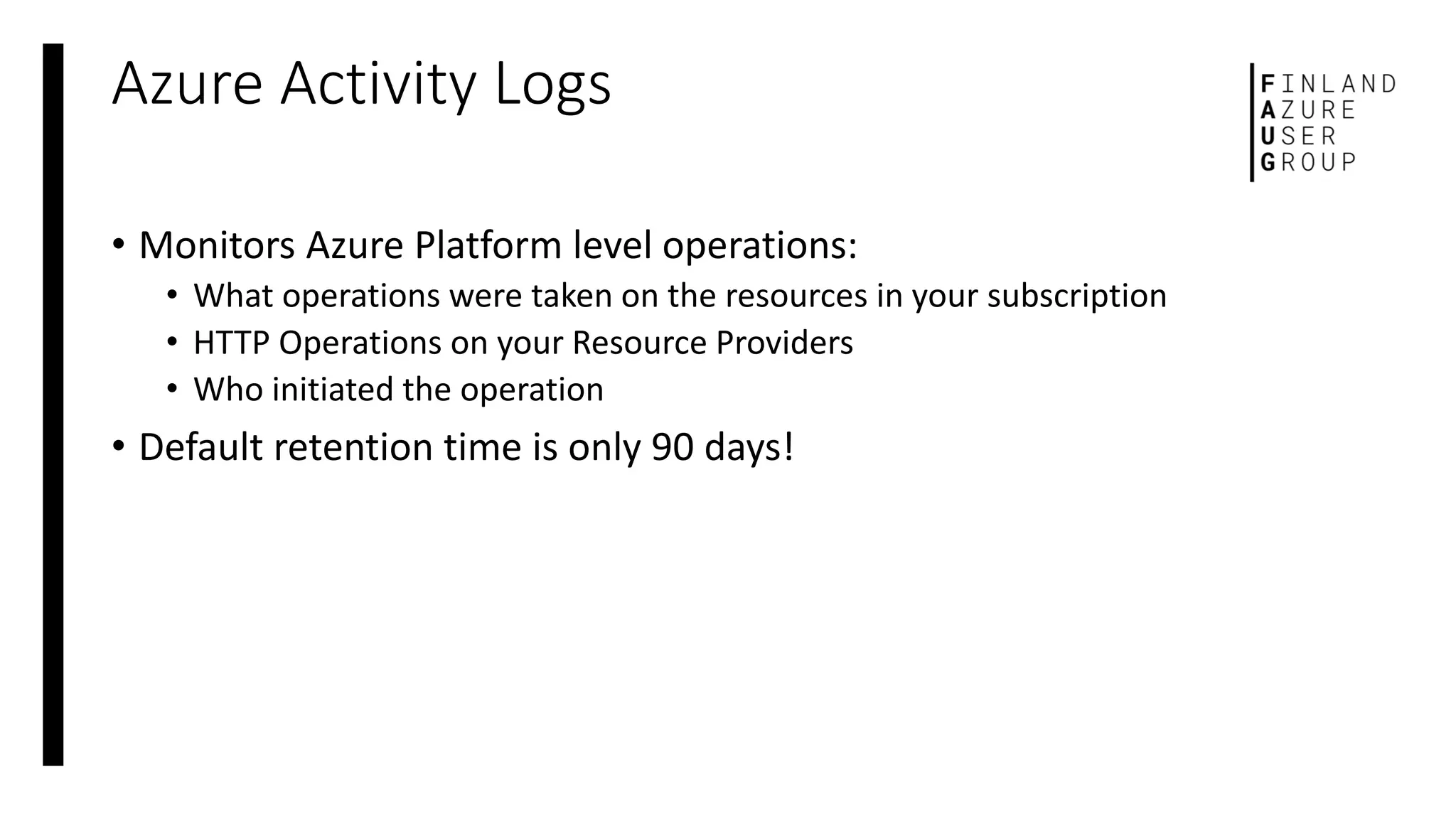 Azure Activity Logs
• Monitors Azure Platform level operations:
• What operations were taken on the resources in your subscription
• HTTP Operations on your Resource Providers
• Who initiated the operation
• Default retention time is only 90 days!
 