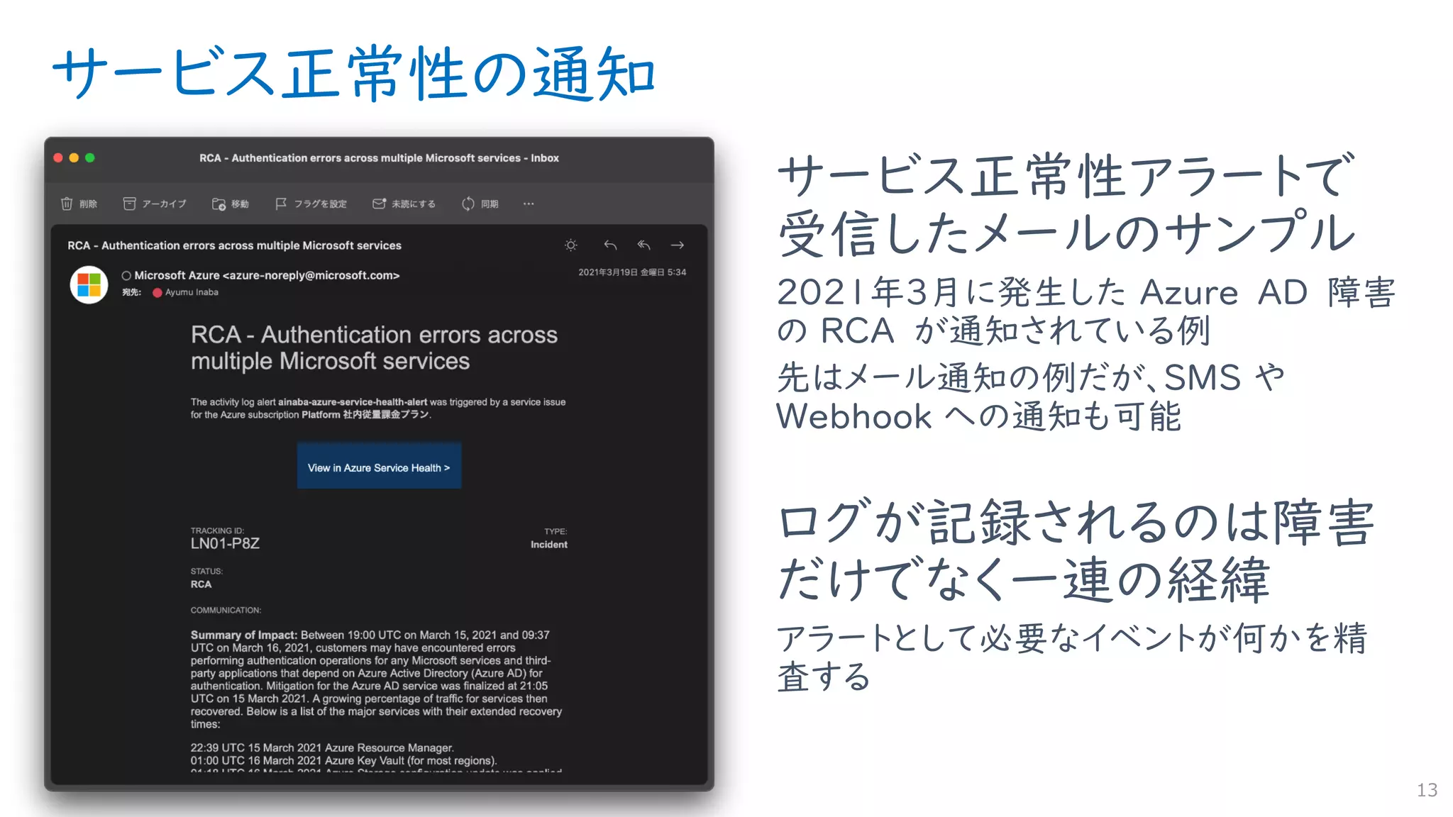 サービス正常性の通知
サービス正常性アラートで
受信したメールのサンプル
2021年3月に発生した Azure AD 障害
の RCA が通知されている例
先はメール通知の例だが、SMS や
Webhook への通知も可能
ログが記録されるのは障害
だけでなく一連の経緯
アラートとして必要なイベントが何かを精
査する
13
 