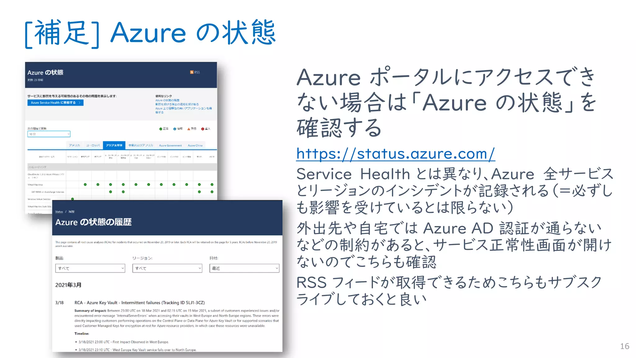 [補足] Azure の状態
Azure ポータルにアクセスでき
ない場合は「Azure の状態」を
確認する
https://status.azure.com/
Service Health とは異なり、Azure 全サービス
とリージョンのインシデントが記録される（＝必ずし
も影響を受けているとは限らない）
外出先や自宅では Azure AD 認証が通らない
などの制約があると、サービス正常性画面が開け
ないのでこちらも確認
RSS フィードが取得できるためこちらもサブスク
ライブしておくと良い
16
 