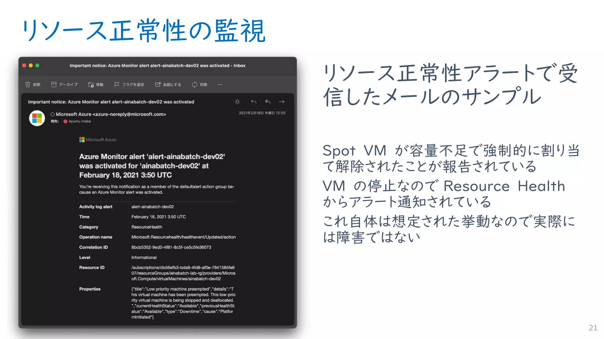 リソース正常性の監視
リソース正常性アラートで受
信したメールのサンプル
Spot VM が容量不足で強制的に割り当
て解除されたことが報告されている
VM の停止なので Resource Health
からアラート通知されている
これ自体は想定された挙動なので実際に
は障害ではない
21
 