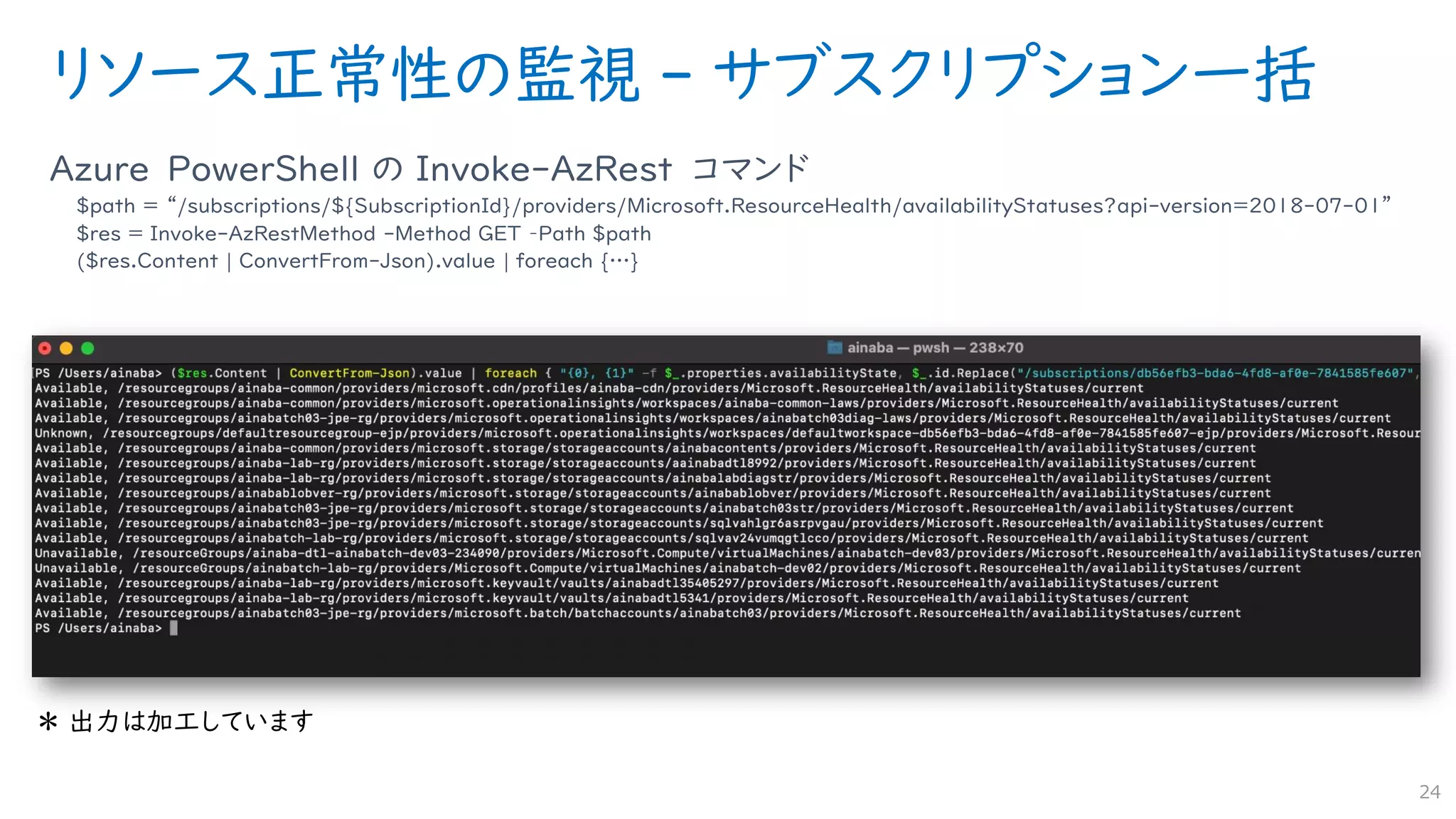 リソース正常性の監視 - サブスクリプション一括
Azure PowerShell の Invoke-AzRest コマンド
$path = “/subscriptions/${SubscriptionId}/providers/Microsoft.ResourceHealth/availabilityStatuses?api-version=2018-07-01”
$res = Invoke-AzRestMethod -Method GET –Path $path
($res.Content | ConvertFrom-Json).value | foreach {…}
24
 
