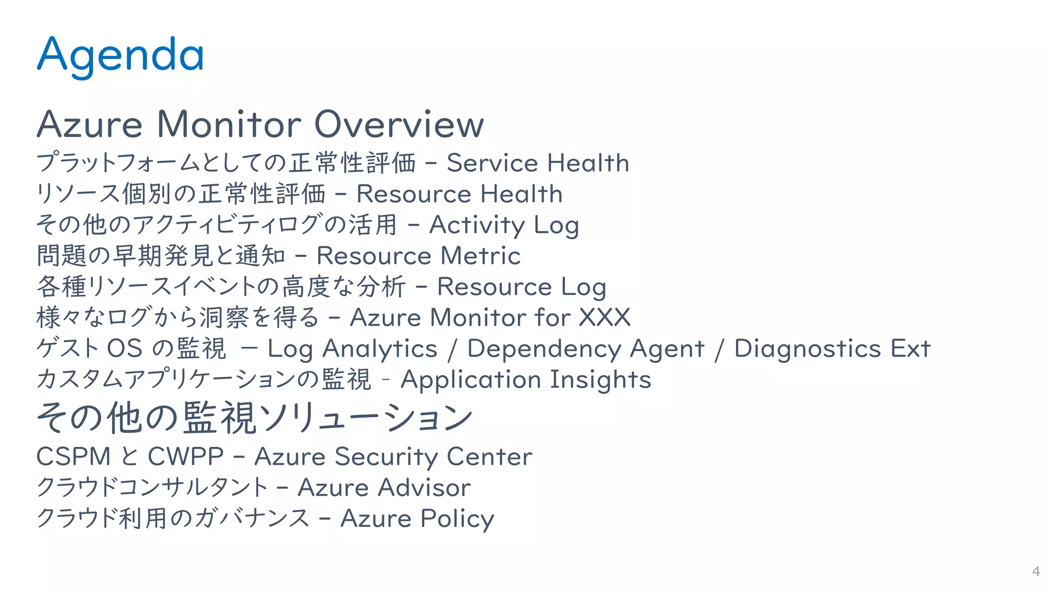 Agenda
Azure Monitor Overview
プラットフォームとしての正常性評価 - Service Health
リソース個別の正常性評価 - Resource Health
その他のアクティビティログの活用 - Activity Log
問題の早期発見と通知 - Resource Metric
各種リソースイベントの高度な分析 - Resource Log
様々なログから洞察を得る - Azure Monitor for XXX
ゲスト OS の監視 － Log Analytics / Dependency Agent / Diagnostics Ext
カスタムアプリケーションの監視 – Application Insights
その他の監視ソリューション
CSPM と CWPP - Azure Security Center
クラウドコンサルタント - Azure Advisor
クラウド利用のガバナンス - Azure Policy
4
 