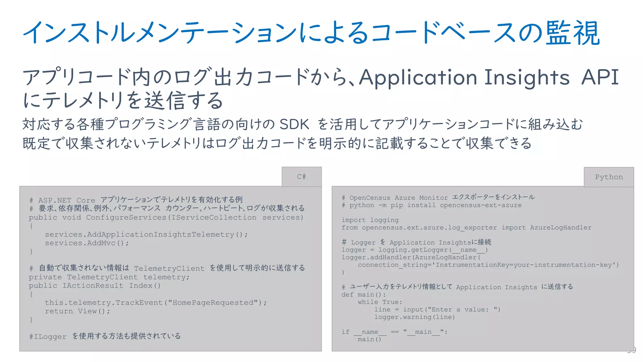 インストルメンテーションによるコードベースの監視
アプリコード内のログ出力コードから、Application Insights API
にテレメトリを送信する
対応する各種プログラミング言語の向けの SDK を活用してアプリケーションコードに組み込む
既定で収集されないテレメトリはログ出力コードを明示的に記載することで収集できる
59
# ASP.NET Core アプリケーションでテレメトリを有効化する例
# 要求、依存関係、例外、パフォーマンス カウンター、ハートビート、ログが収集される
public void ConfigureServices(IServiceCollection services)
{
services.AddApplicationInsightsTelemetry();
services.AddMvc();
}
# 自動で収集されない情報は TelemetryClient を使用して明示的に送信する
private TelemetryClient telemetry;
public IActionResult Index()
{
this.telemetry.TrackEvent("HomePageRequested");
return View();
}
#ILogger を使用する方法も提供されている
C#
# OpenCensus Azure Monitor エクスポーターをインストール
# python -m pip install opencensus-ext-azure
import logging
from opencensus.ext.azure.log_exporter import AzureLogHandler
＃ Logger を Application Insightsに接続
logger = logging.getLogger(__name__)
logger.addHandler(AzureLogHandler(
connection_string='InstrumentationKey=your-instrumentation-key')
)
# ユーザー入力をテレメトリ情報として Application Insights に送信する
def main():
while True:
line = input("Enter a value: ")
logger.warning(line)
if __name__ == "__main__":
main()
Python
 