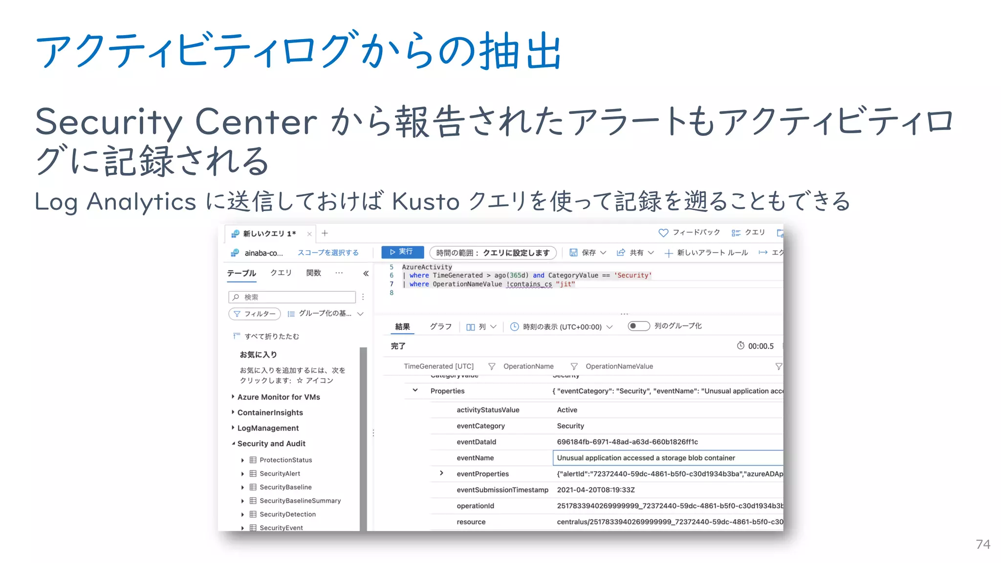 アクティビティログからの抽出
Security Center から報告されたアラートもアクティビティロ
グに記録される
Log Analytics に送信しておけば Kusto クエリを使って記録を遡ることもできる
74
 