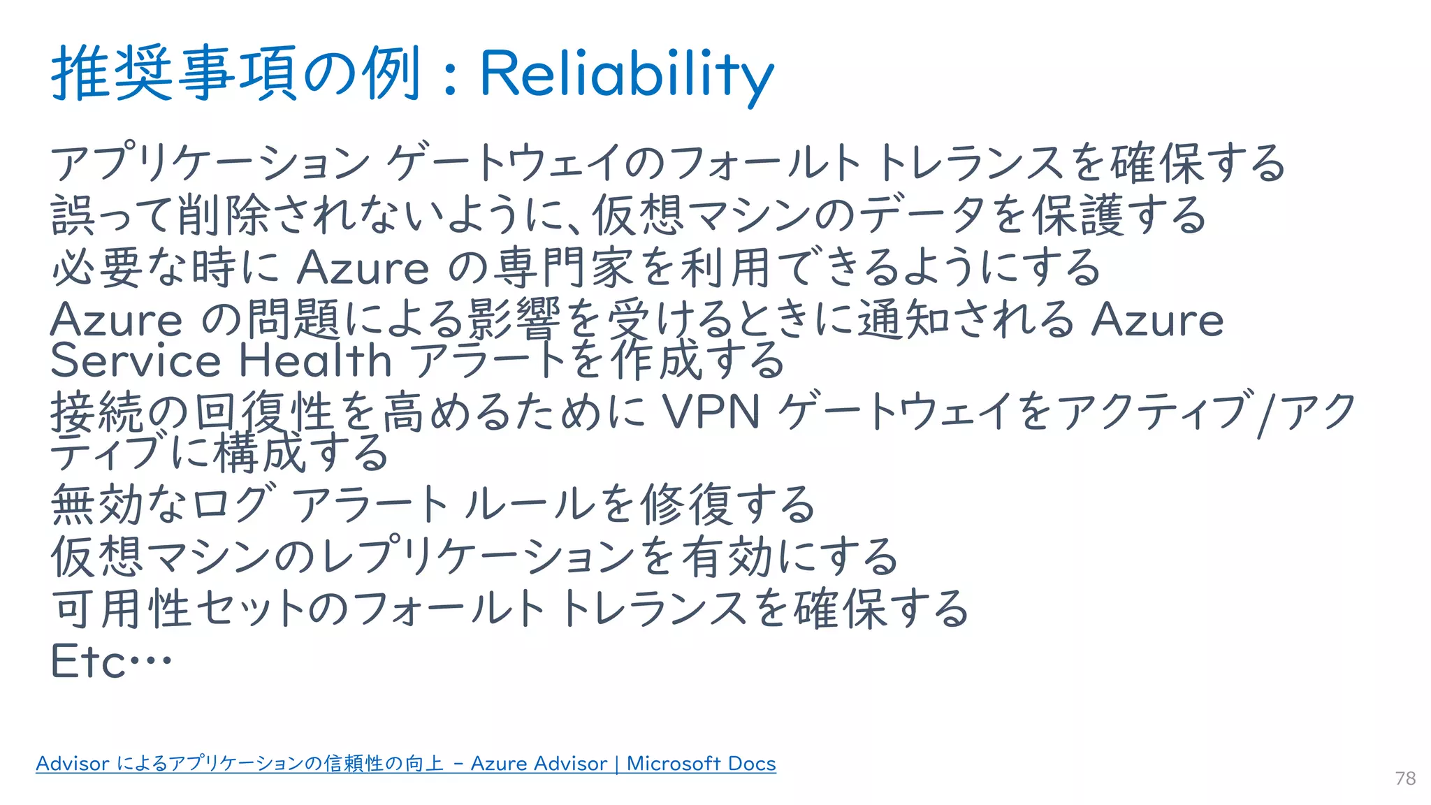 推奨事項の例 : Reliability
アプリケーション ゲートウェイのフォールト トレランスを確保する
誤って削除されないように、仮想マシンのデータを保護する
必要な時に Azure の専門家を利用できるようにする
Azure の問題による影響を受けるときに通知される Azure
Service Health アラートを作成する
接続の回復性を高めるために VPN ゲートウェイをアクティブ/アク
ティブに構成する
無効なログ アラート ルールを修復する
仮想マシンのレプリケーションを有効にする
可用性セットのフォールト トレランスを確保する
Etc…
78
Advisor によるアプリケーションの信頼性の向上 - Azure Advisor | Microsoft Docs
 