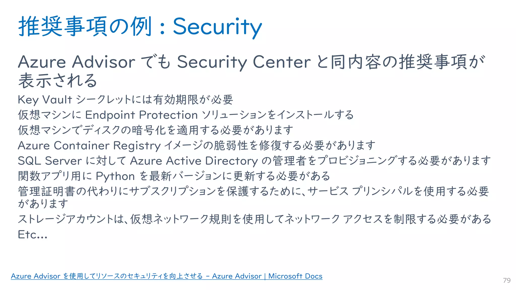 推奨事項の例 : Security
Azure Advisor でも Security Center と同内容の推奨事項が
表示される
Key Vault シークレットには有効期限が必要
仮想マシンに Endpoint Protection ソリューションをインストールする
仮想マシンでディスクの暗号化を適用する必要があります
Azure Container Registry イメージの脆弱性を修復する必要があります
SQL Server に対して Azure Active Directory の管理者をプロビジョニングする必要があります
関数アプリ用に Python を最新バージョンに更新する必要がある
管理証明書の代わりにサブスクリプションを保護するために、サービス プリンシパルを使用する必要
があります
ストレージアカウントは、仮想ネットワーク規則を使用してネットワーク アクセスを制限する必要がある
Etc...
79
Azure Advisor を使用してリソースのセキュリティを向上させる - Azure Advisor | Microsoft Docs
 