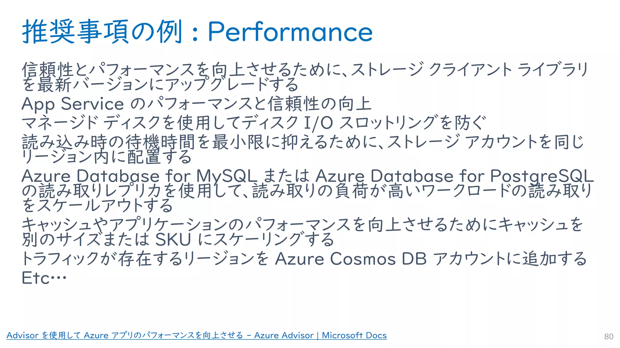 推奨事項の例 : Performance
信頼性とパフォーマンスを向上させるために、ストレージ クライアント ライブラリ
を最新バージョンにアップグレードする
App Service のパフォーマンスと信頼性の向上
マネージド ディスクを使用してディスク I/O スロットリングを防ぐ
読み込み時の待機時間を最小限に抑えるために、ストレージ アカウントを同じ
リージョン内に配置する
Azure Database for MySQL または Azure Database for PostgreSQL
の読み取りレプリカを使用して、読み取りの負荷が高いワークロードの読み取り
をスケールアウトする
キャッシュやアプリケーションのパフォーマンスを向上させるためにキャッシュを
別のサイズまたは SKU にスケーリングする
トラフィックが存在するリージョンを Azure Cosmos DB アカウントに追加する
Etc…
80
Advisor を使用して Azure アプリのパフォーマンスを向上させる - Azure Advisor | Microsoft Docs
 