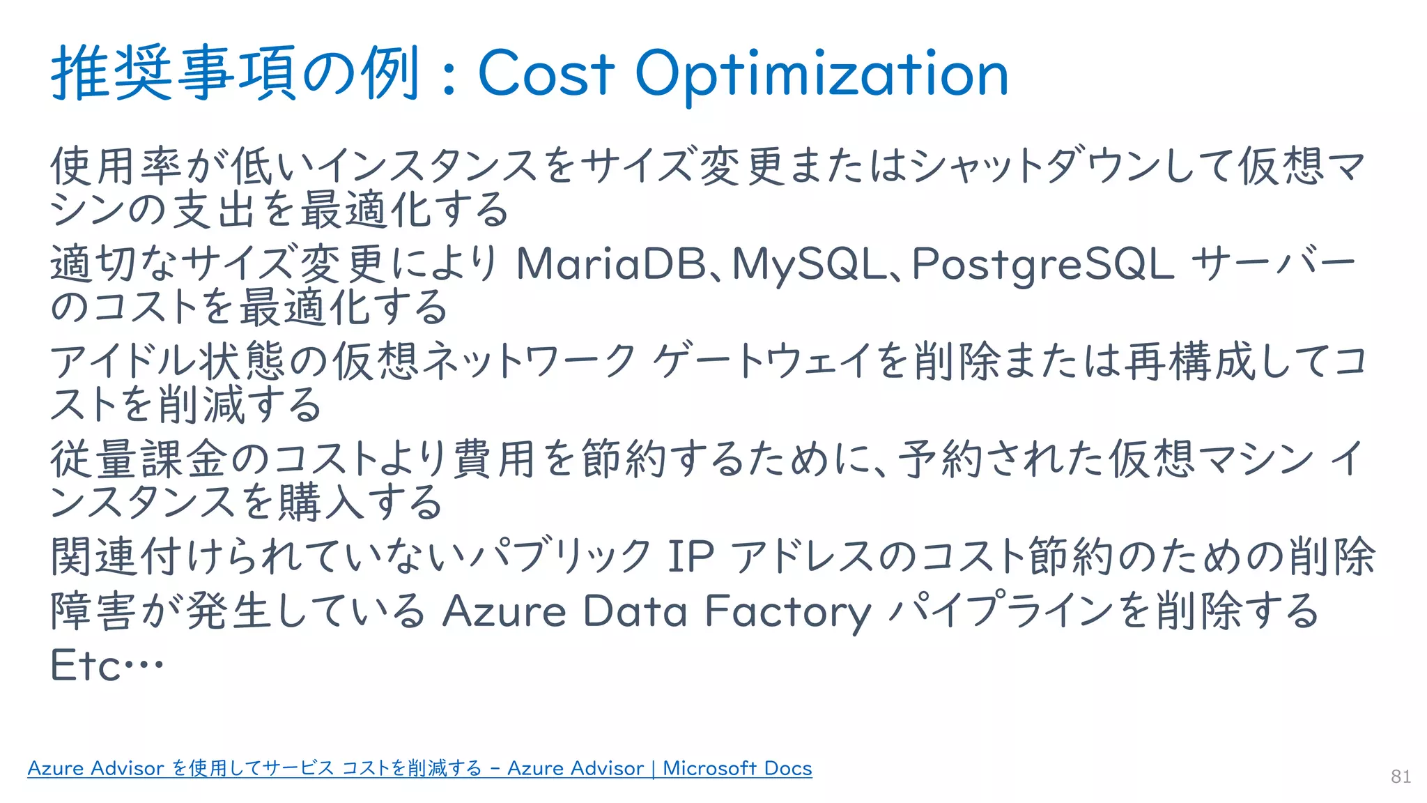 推奨事項の例 : Cost Optimization
使用率が低いインスタンスをサイズ変更またはシャットダウンして仮想マ
シンの支出を最適化する
適切なサイズ変更により MariaDB、MySQL、PostgreSQL サーバー
のコストを最適化する
アイドル状態の仮想ネットワーク ゲートウェイを削除または再構成してコ
ストを削減する
従量課金のコストより費用を節約するために、予約された仮想マシン イ
ンスタンスを購入する
関連付けられていないパブリック IP アドレスのコスト節約のための削除
障害が発生している Azure Data Factory パイプラインを削除する
Etc…
81
Azure Advisor を使用してサービス コストを削減する - Azure Advisor | Microsoft Docs
 