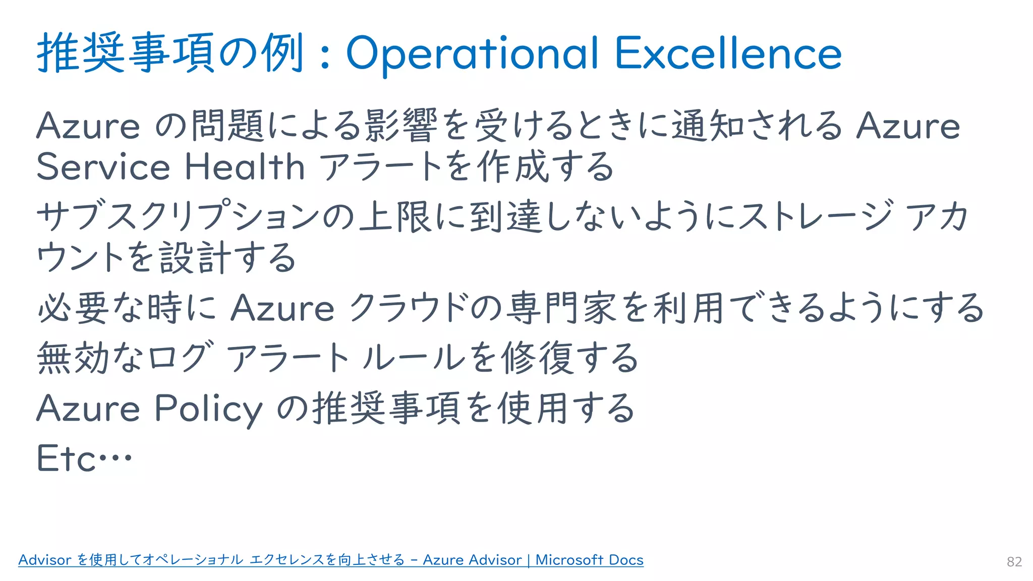 推奨事項の例 : Operational Excellence
Azure の問題による影響を受けるときに通知される Azure
Service Health アラートを作成する
サブスクリプションの上限に到達しないようにストレージ アカ
ウントを設計する
必要な時に Azure クラウドの専門家を利用できるようにする
無効なログ アラート ルールを修復する
Azure Policy の推奨事項を使用する
Etc…
82
Advisor を使用してオペレーショナル エクセレンスを向上させる - Azure Advisor | Microsoft Docs
 