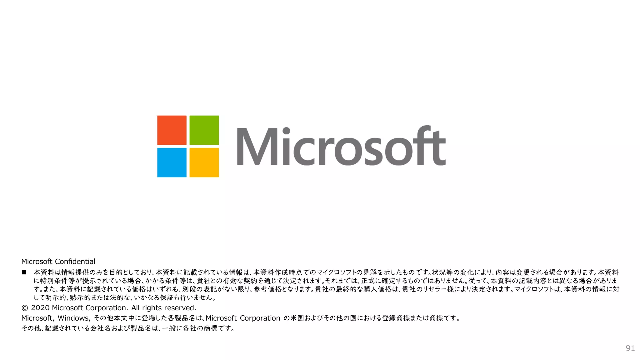 Microsoft Confidential
◼ 本資料は情報提供のみを目的としており、本資料に記載されている情報は、本資料作成時点でのマイクロソフトの見解を示したものです。状況等の変化により、内容は変更される場合があります。本資料
に特別条件等が提示されている場合、かかる条件等は、貴社との有効な契約を通じて決定されます。それまでは、正式に確定するものではありません。従って、本資料の記載内容とは異なる場合がありま
す。また、本資料に記載されている価格はいずれも、別段の表記がない限り、参考価格となります。貴社の最終的な購入価格は、貴社のリセラー様により決定されます。マイクロソフトは、本資料の情報に対
して明示的、黙示的または法的な、いかなる保証も行いません。
© ２０２０ Microsoft Corporation. All rights reserved.
Microsoft, Windows, その他本文中に登場した各製品名は、Microsoft Corporation の米国およびその他の国における登録商標または商標です。
その他、記載されている会社名および製品名は、一般に各社の商標です。
91
 