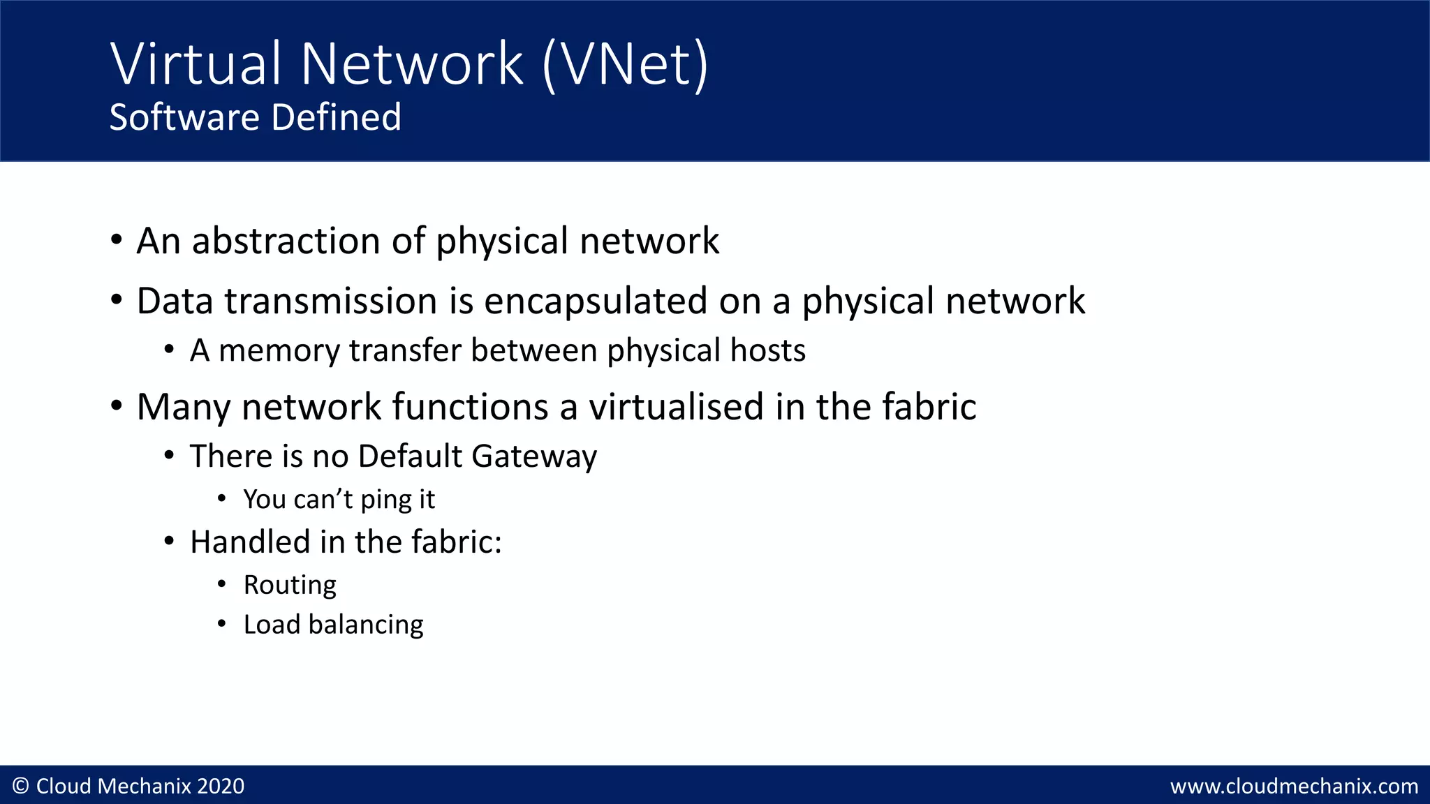 © Cloud Mechanix 2020 www.cloudmechanix.com
• An abstraction of physical network
• Data transmission is encapsulated on a physical network
• A memory transfer between physical hosts
• Many network functions a virtualised in the fabric
• There is no Default Gateway
• You can’t ping it
• Handled in the fabric:
• Routing
• Load balancing
Virtual Network (VNet)
Software Defined
 